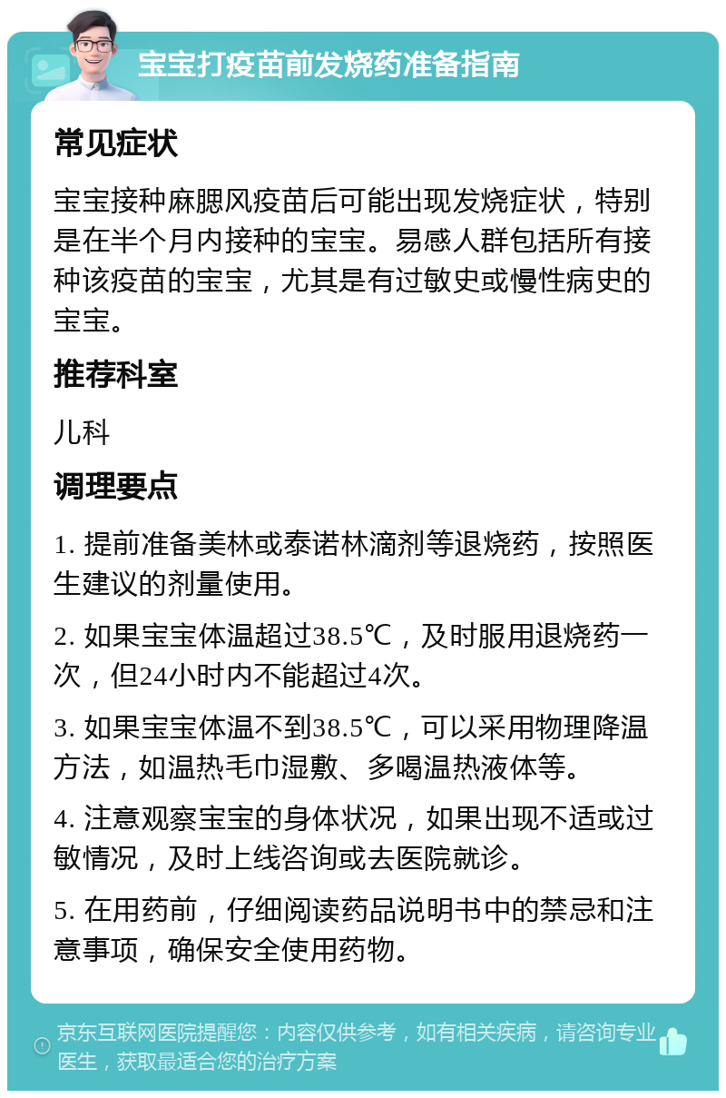 宝宝打疫苗前发烧药准备指南 常见症状 宝宝接种麻腮风疫苗后可能出现发烧症状，特别是在半个月内接种的宝宝。易感人群包括所有接种该疫苗的宝宝，尤其是有过敏史或慢性病史的宝宝。 推荐科室 儿科 调理要点 1. 提前准备美林或泰诺林滴剂等退烧药，按照医生建议的剂量使用。 2. 如果宝宝体温超过38.5℃，及时服用退烧药一次，但24小时内不能超过4次。 3. 如果宝宝体温不到38.5℃，可以采用物理降温方法，如温热毛巾湿敷、多喝温热液体等。 4. 注意观察宝宝的身体状况，如果出现不适或过敏情况，及时上线咨询或去医院就诊。 5. 在用药前，仔细阅读药品说明书中的禁忌和注意事项，确保安全使用药物。