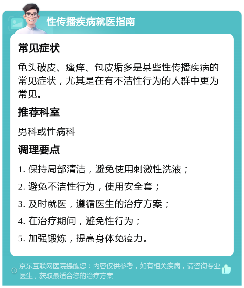 性传播疾病就医指南 常见症状 龟头破皮、瘙痒、包皮垢多是某些性传播疾病的常见症状，尤其是在有不洁性行为的人群中更为常见。 推荐科室 男科或性病科 调理要点 1. 保持局部清洁，避免使用刺激性洗液； 2. 避免不洁性行为，使用安全套； 3. 及时就医，遵循医生的治疗方案； 4. 在治疗期间，避免性行为； 5. 加强锻炼，提高身体免疫力。