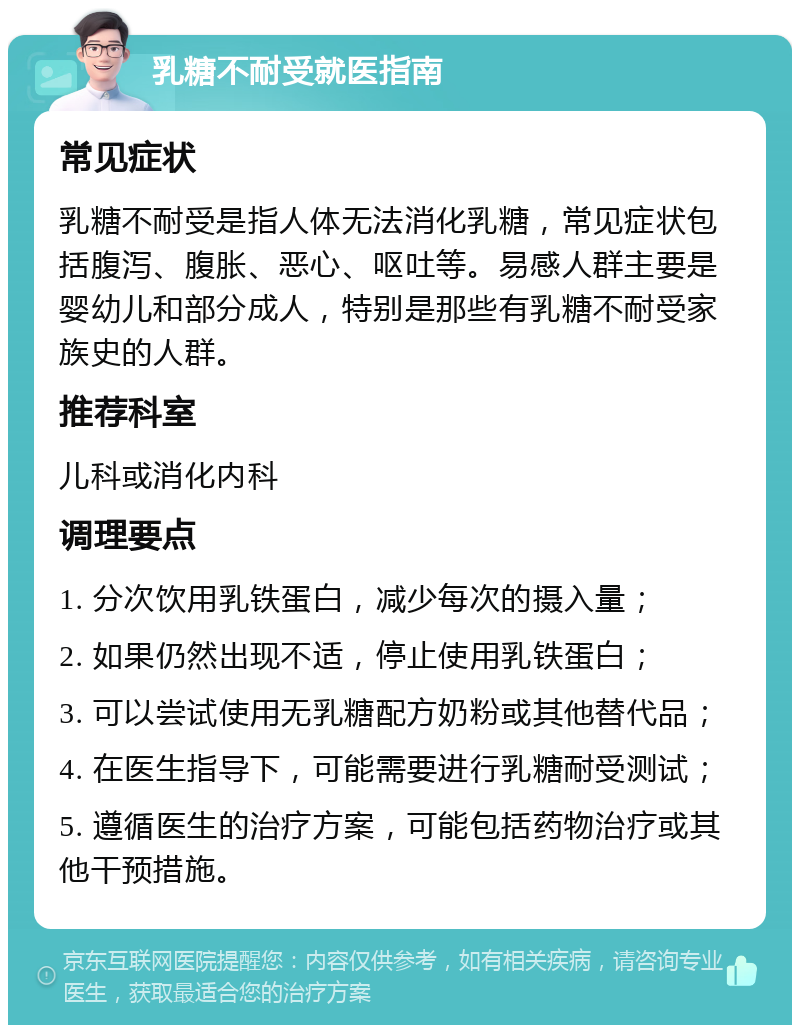 乳糖不耐受就医指南 常见症状 乳糖不耐受是指人体无法消化乳糖，常见症状包括腹泻、腹胀、恶心、呕吐等。易感人群主要是婴幼儿和部分成人，特别是那些有乳糖不耐受家族史的人群。 推荐科室 儿科或消化内科 调理要点 1. 分次饮用乳铁蛋白，减少每次的摄入量； 2. 如果仍然出现不适，停止使用乳铁蛋白； 3. 可以尝试使用无乳糖配方奶粉或其他替代品； 4. 在医生指导下，可能需要进行乳糖耐受测试； 5. 遵循医生的治疗方案，可能包括药物治疗或其他干预措施。