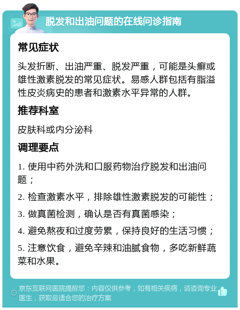 脱发和出油问题的在线问诊指南 常见症状 头发折断、出油严重、脱发严重，可能是头癣或雄性激素脱发的常见症状。易感人群包括有脂溢性皮炎病史的患者和激素水平异常的人群。 推荐科室 皮肤科或内分泌科 调理要点 1. 使用中药外洗和口服药物治疗脱发和出油问题； 2. 检查激素水平，排除雄性激素脱发的可能性； 3. 做真菌检测，确认是否有真菌感染； 4. 避免熬夜和过度劳累，保持良好的生活习惯； 5. 注意饮食，避免辛辣和油腻食物，多吃新鲜蔬菜和水果。