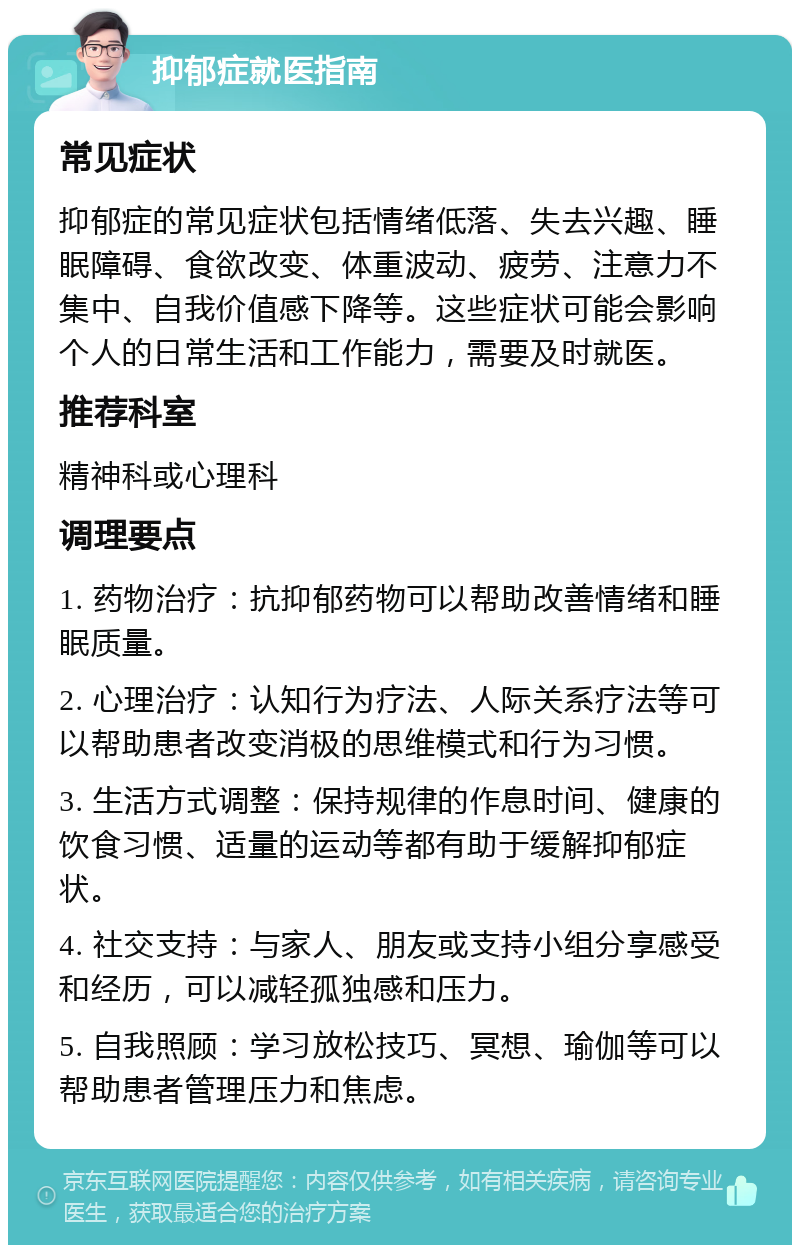 抑郁症就医指南 常见症状 抑郁症的常见症状包括情绪低落、失去兴趣、睡眠障碍、食欲改变、体重波动、疲劳、注意力不集中、自我价值感下降等。这些症状可能会影响个人的日常生活和工作能力，需要及时就医。 推荐科室 精神科或心理科 调理要点 1. 药物治疗：抗抑郁药物可以帮助改善情绪和睡眠质量。 2. 心理治疗：认知行为疗法、人际关系疗法等可以帮助患者改变消极的思维模式和行为习惯。 3. 生活方式调整：保持规律的作息时间、健康的饮食习惯、适量的运动等都有助于缓解抑郁症状。 4. 社交支持：与家人、朋友或支持小组分享感受和经历，可以减轻孤独感和压力。 5. 自我照顾：学习放松技巧、冥想、瑜伽等可以帮助患者管理压力和焦虑。