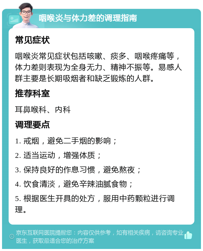 咽喉炎与体力差的调理指南 常见症状 咽喉炎常见症状包括咳嗽、痰多、咽喉疼痛等，体力差则表现为全身无力、精神不振等。易感人群主要是长期吸烟者和缺乏锻炼的人群。 推荐科室 耳鼻喉科、内科 调理要点 1. 戒烟，避免二手烟的影响； 2. 适当运动，增强体质； 3. 保持良好的作息习惯，避免熬夜； 4. 饮食清淡，避免辛辣油腻食物； 5. 根据医生开具的处方，服用中药颗粒进行调理。