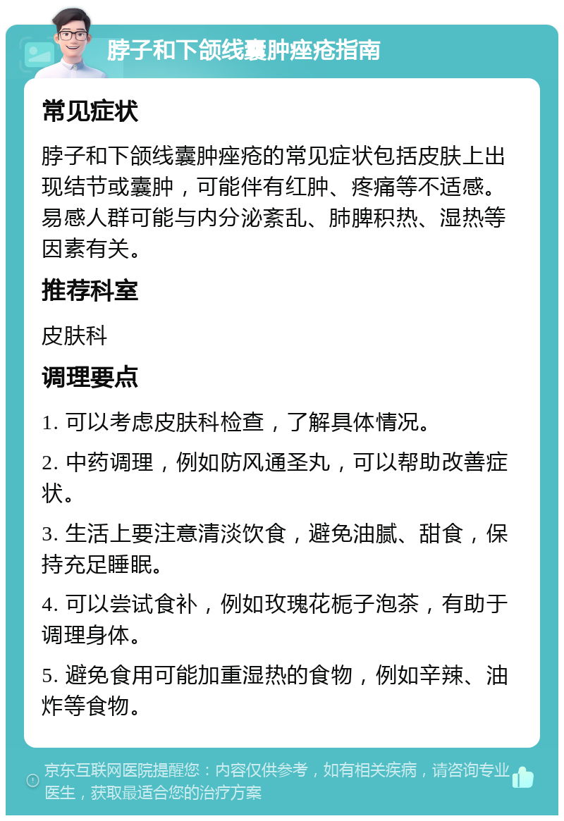 脖子和下颌线囊肿痤疮指南 常见症状 脖子和下颌线囊肿痤疮的常见症状包括皮肤上出现结节或囊肿，可能伴有红肿、疼痛等不适感。易感人群可能与内分泌紊乱、肺脾积热、湿热等因素有关。 推荐科室 皮肤科 调理要点 1. 可以考虑皮肤科检查，了解具体情况。 2. 中药调理，例如防风通圣丸，可以帮助改善症状。 3. 生活上要注意清淡饮食，避免油腻、甜食，保持充足睡眠。 4. 可以尝试食补，例如玫瑰花栀子泡茶，有助于调理身体。 5. 避免食用可能加重湿热的食物，例如辛辣、油炸等食物。