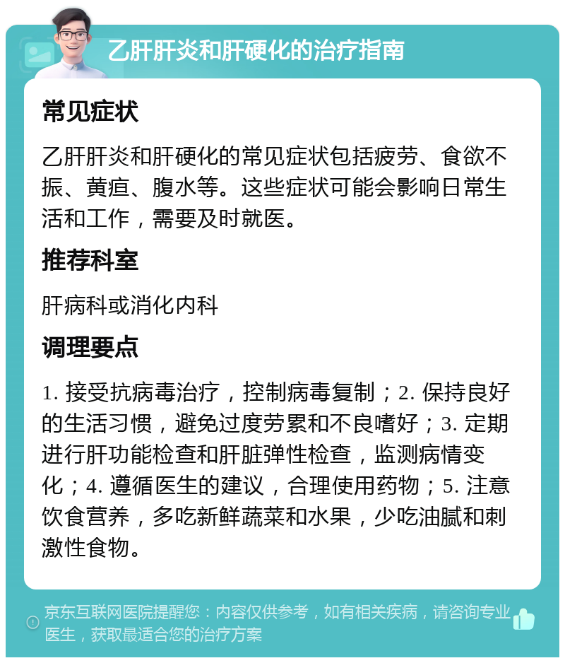 乙肝肝炎和肝硬化的治疗指南 常见症状 乙肝肝炎和肝硬化的常见症状包括疲劳、食欲不振、黄疸、腹水等。这些症状可能会影响日常生活和工作，需要及时就医。 推荐科室 肝病科或消化内科 调理要点 1. 接受抗病毒治疗，控制病毒复制；2. 保持良好的生活习惯，避免过度劳累和不良嗜好；3. 定期进行肝功能检查和肝脏弹性检查，监测病情变化；4. 遵循医生的建议，合理使用药物；5. 注意饮食营养，多吃新鲜蔬菜和水果，少吃油腻和刺激性食物。