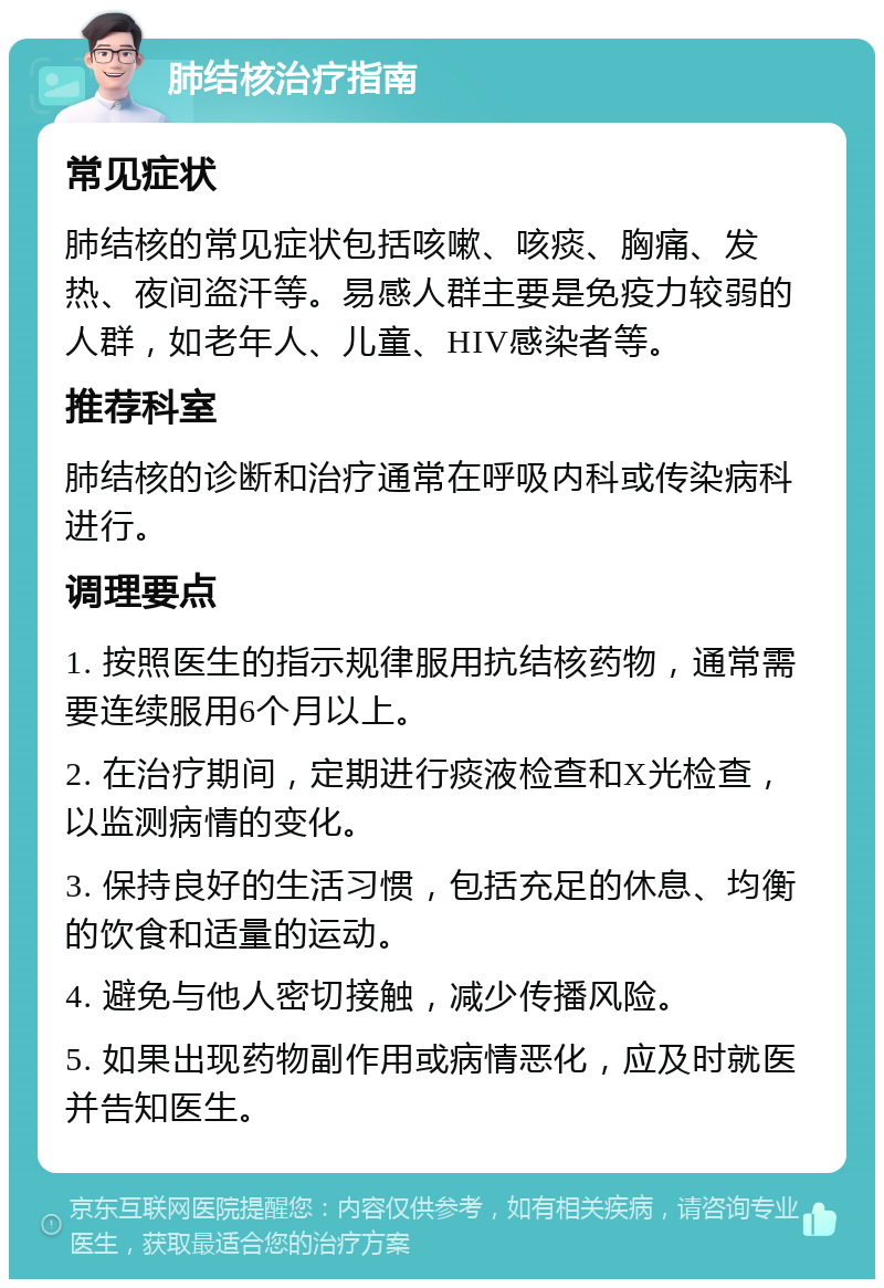 肺结核治疗指南 常见症状 肺结核的常见症状包括咳嗽、咳痰、胸痛、发热、夜间盗汗等。易感人群主要是免疫力较弱的人群，如老年人、儿童、HIV感染者等。 推荐科室 肺结核的诊断和治疗通常在呼吸内科或传染病科进行。 调理要点 1. 按照医生的指示规律服用抗结核药物，通常需要连续服用6个月以上。 2. 在治疗期间，定期进行痰液检查和X光检查，以监测病情的变化。 3. 保持良好的生活习惯，包括充足的休息、均衡的饮食和适量的运动。 4. 避免与他人密切接触，减少传播风险。 5. 如果出现药物副作用或病情恶化，应及时就医并告知医生。