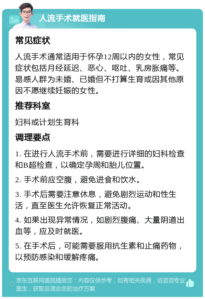 人流手术就医指南 常见症状 人流手术通常适用于怀孕12周以内的女性，常见症状包括月经延迟、恶心、呕吐、乳房胀痛等。易感人群为未婚、已婚但不打算生育或因其他原因不愿继续妊娠的女性。 推荐科室 妇科或计划生育科 调理要点 1. 在进行人流手术前，需要进行详细的妇科检查和B超检查，以确定孕周和胎儿位置。 2. 手术前应空腹，避免进食和饮水。 3. 手术后需要注意休息，避免剧烈运动和性生活，直至医生允许恢复正常活动。 4. 如果出现异常情况，如剧烈腹痛、大量阴道出血等，应及时就医。 5. 在手术后，可能需要服用抗生素和止痛药物，以预防感染和缓解疼痛。