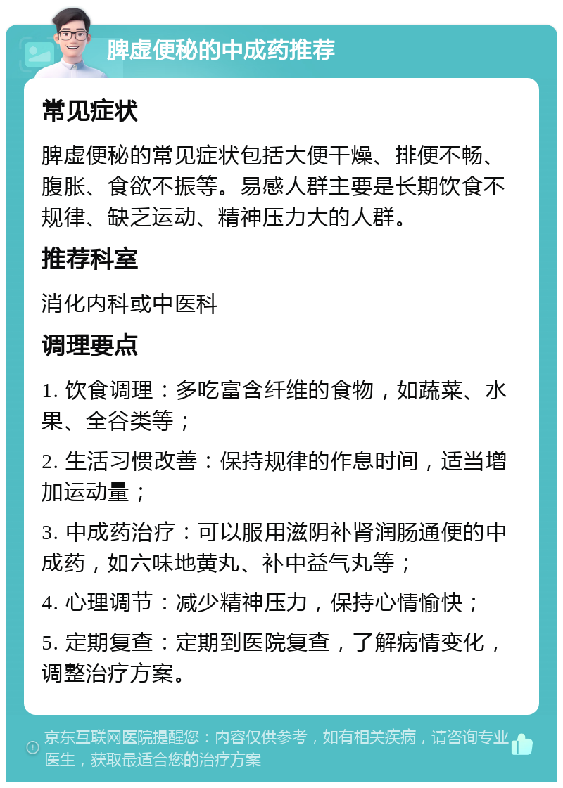 脾虚便秘的中成药推荐 常见症状 脾虚便秘的常见症状包括大便干燥、排便不畅、腹胀、食欲不振等。易感人群主要是长期饮食不规律、缺乏运动、精神压力大的人群。 推荐科室 消化内科或中医科 调理要点 1. 饮食调理：多吃富含纤维的食物，如蔬菜、水果、全谷类等； 2. 生活习惯改善：保持规律的作息时间，适当增加运动量； 3. 中成药治疗：可以服用滋阴补肾润肠通便的中成药，如六味地黄丸、补中益气丸等； 4. 心理调节：减少精神压力，保持心情愉快； 5. 定期复查：定期到医院复查，了解病情变化，调整治疗方案。