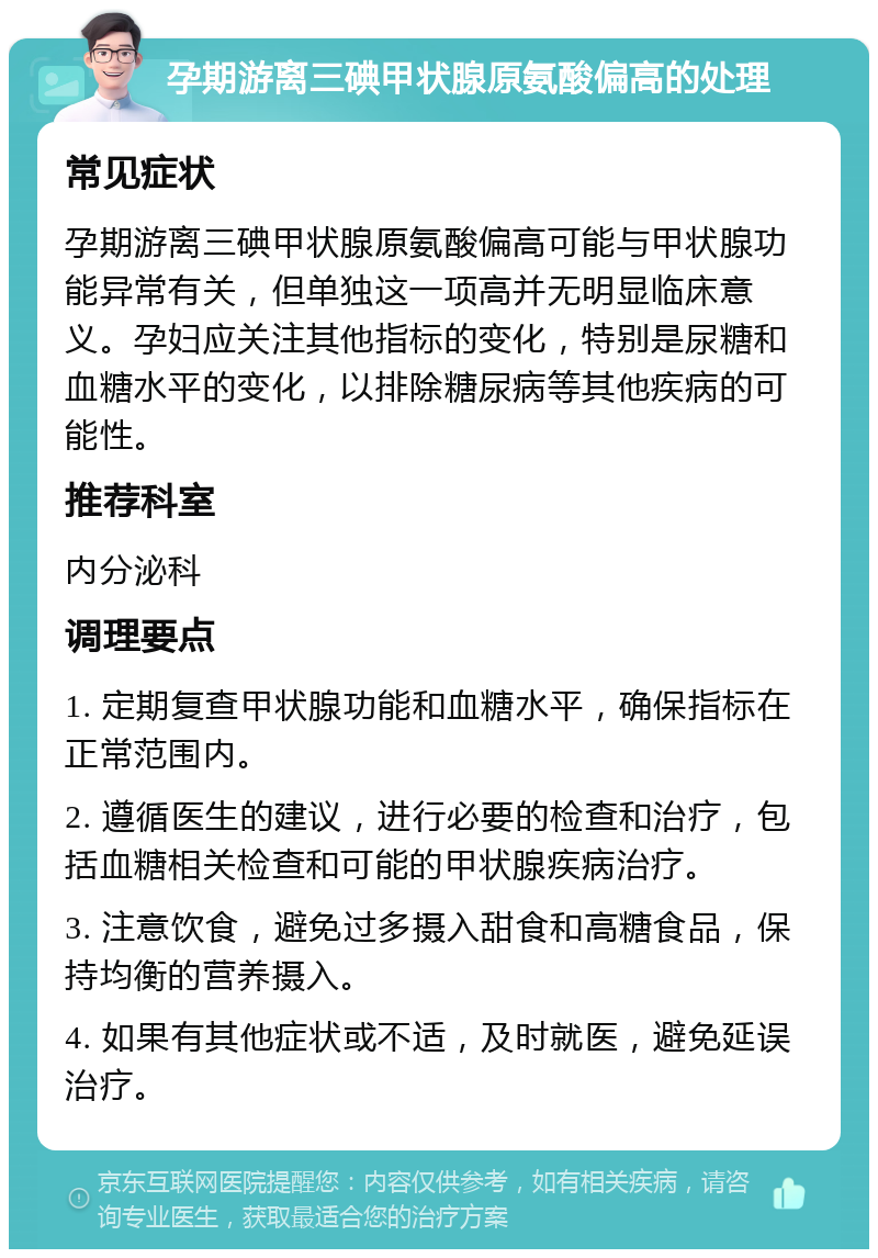 孕期游离三碘甲状腺原氨酸偏高的处理 常见症状 孕期游离三碘甲状腺原氨酸偏高可能与甲状腺功能异常有关，但单独这一项高并无明显临床意义。孕妇应关注其他指标的变化，特别是尿糖和血糖水平的变化，以排除糖尿病等其他疾病的可能性。 推荐科室 内分泌科 调理要点 1. 定期复查甲状腺功能和血糖水平，确保指标在正常范围内。 2. 遵循医生的建议，进行必要的检查和治疗，包括血糖相关检查和可能的甲状腺疾病治疗。 3. 注意饮食，避免过多摄入甜食和高糖食品，保持均衡的营养摄入。 4. 如果有其他症状或不适，及时就医，避免延误治疗。