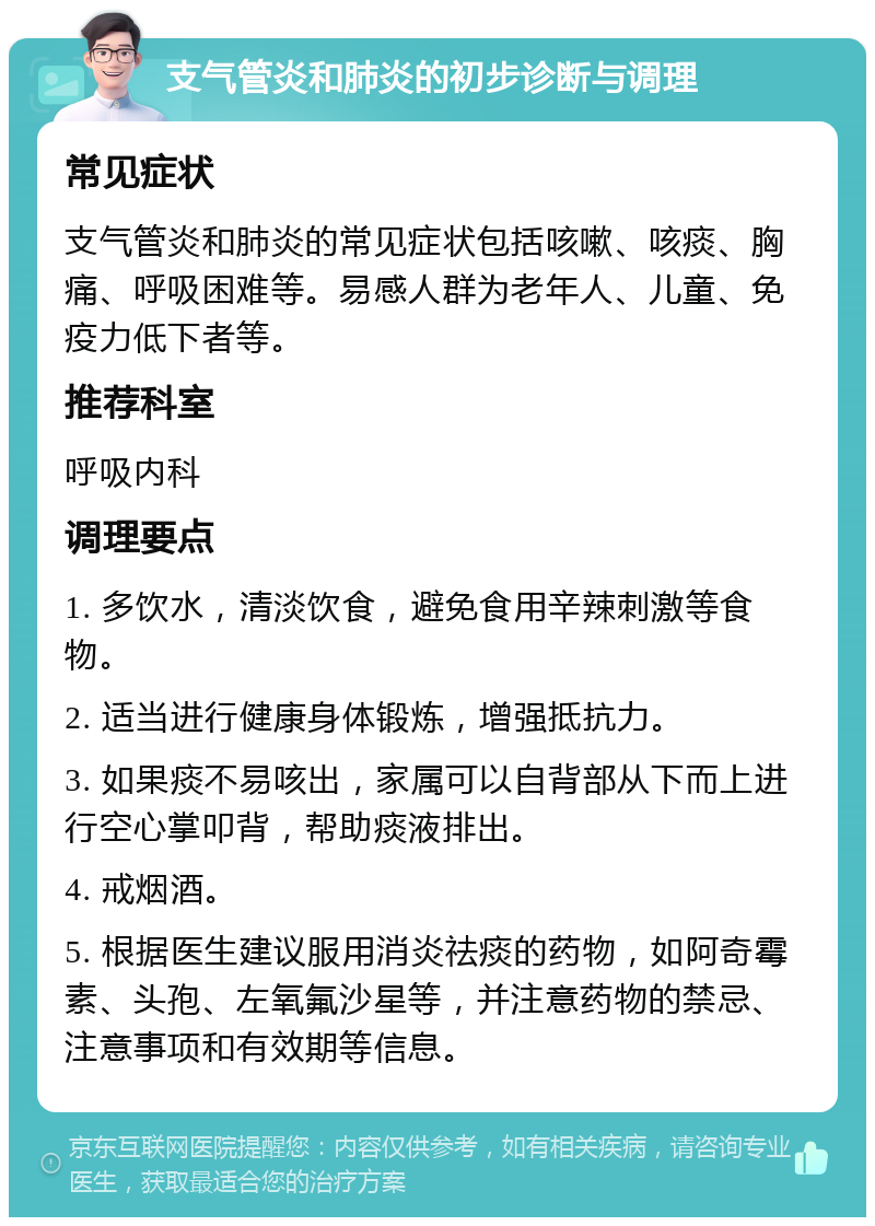 支气管炎和肺炎的初步诊断与调理 常见症状 支气管炎和肺炎的常见症状包括咳嗽、咳痰、胸痛、呼吸困难等。易感人群为老年人、儿童、免疫力低下者等。 推荐科室 呼吸内科 调理要点 1. 多饮水，清淡饮食，避免食用辛辣刺激等食物。 2. 适当进行健康身体锻炼，增强抵抗力。 3. 如果痰不易咳出，家属可以自背部从下而上进行空心掌叩背，帮助痰液排出。 4. 戒烟酒。 5. 根据医生建议服用消炎祛痰的药物，如阿奇霉素、头孢、左氧氟沙星等，并注意药物的禁忌、注意事项和有效期等信息。