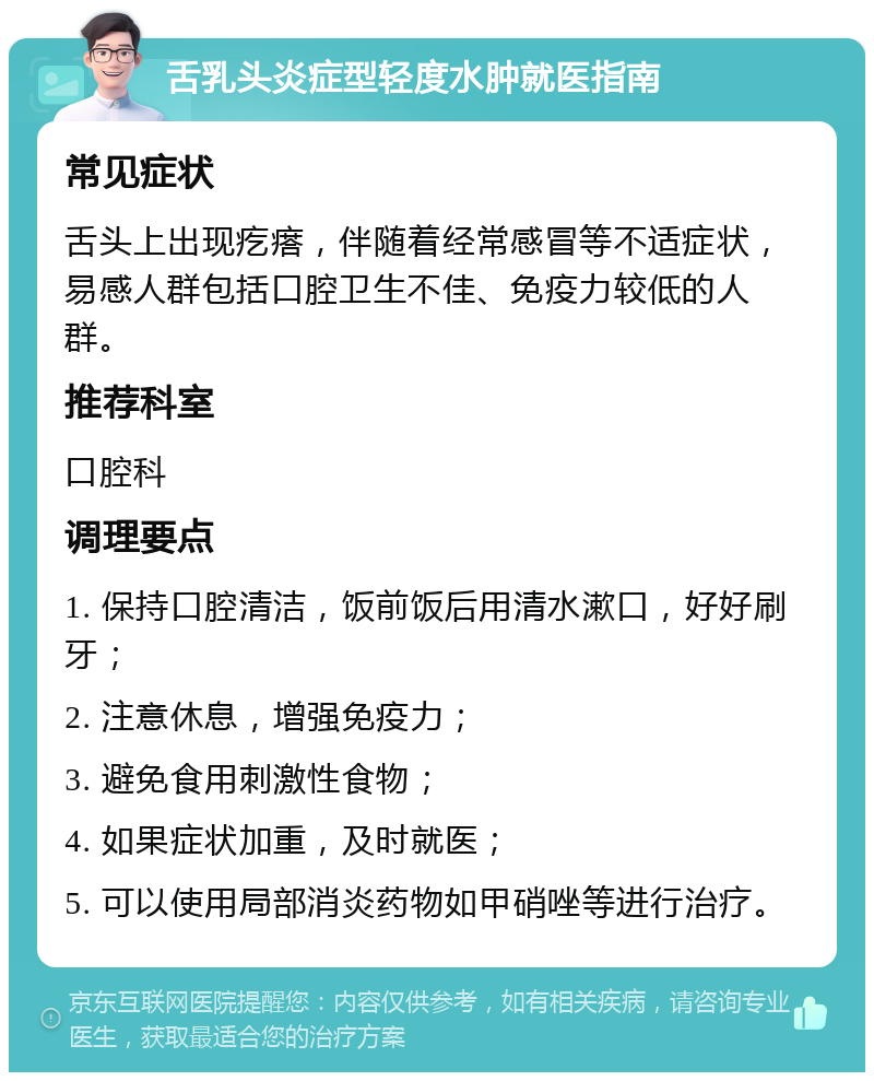 舌乳头炎症型轻度水肿就医指南 常见症状 舌头上出现疙瘩，伴随着经常感冒等不适症状，易感人群包括口腔卫生不佳、免疫力较低的人群。 推荐科室 口腔科 调理要点 1. 保持口腔清洁，饭前饭后用清水漱口，好好刷牙； 2. 注意休息，增强免疫力； 3. 避免食用刺激性食物； 4. 如果症状加重，及时就医； 5. 可以使用局部消炎药物如甲硝唑等进行治疗。