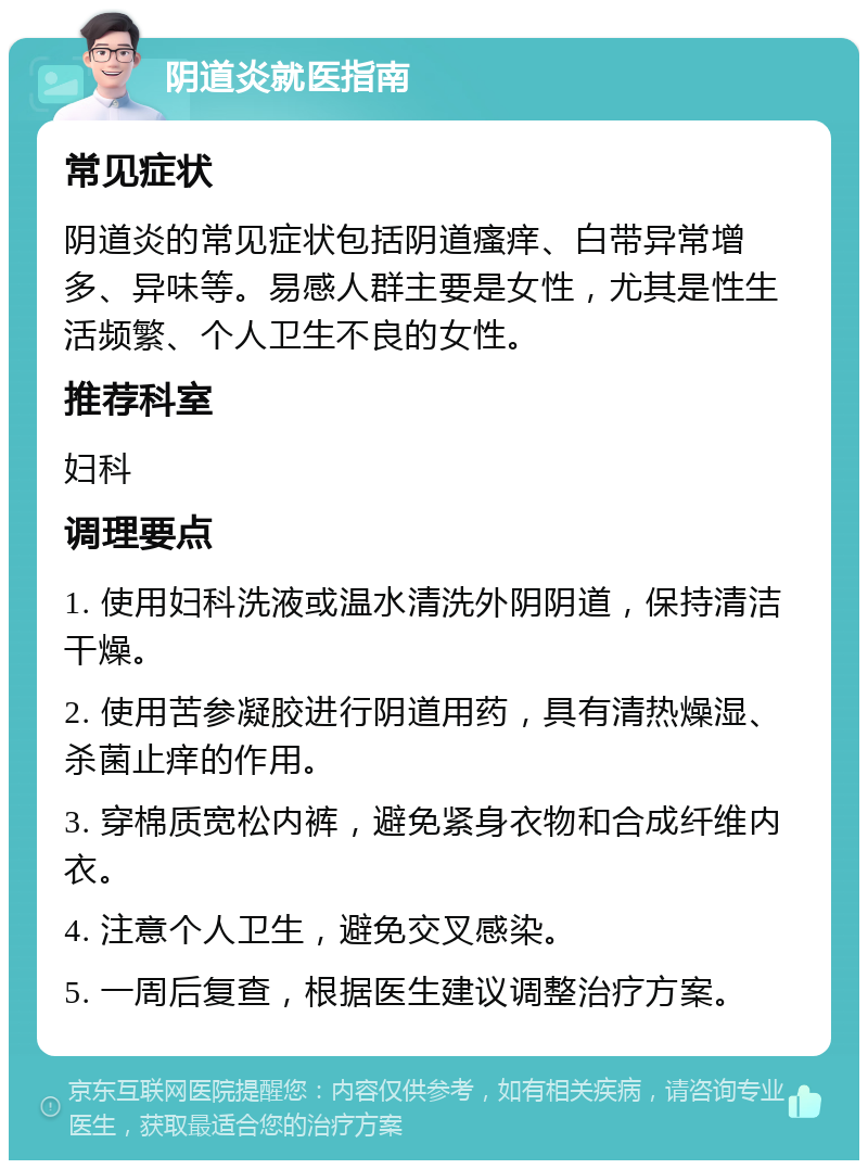 阴道炎就医指南 常见症状 阴道炎的常见症状包括阴道瘙痒、白带异常增多、异味等。易感人群主要是女性，尤其是性生活频繁、个人卫生不良的女性。 推荐科室 妇科 调理要点 1. 使用妇科洗液或温水清洗外阴阴道，保持清洁干燥。 2. 使用苦参凝胶进行阴道用药，具有清热燥湿、杀菌止痒的作用。 3. 穿棉质宽松内裤，避免紧身衣物和合成纤维内衣。 4. 注意个人卫生，避免交叉感染。 5. 一周后复查，根据医生建议调整治疗方案。