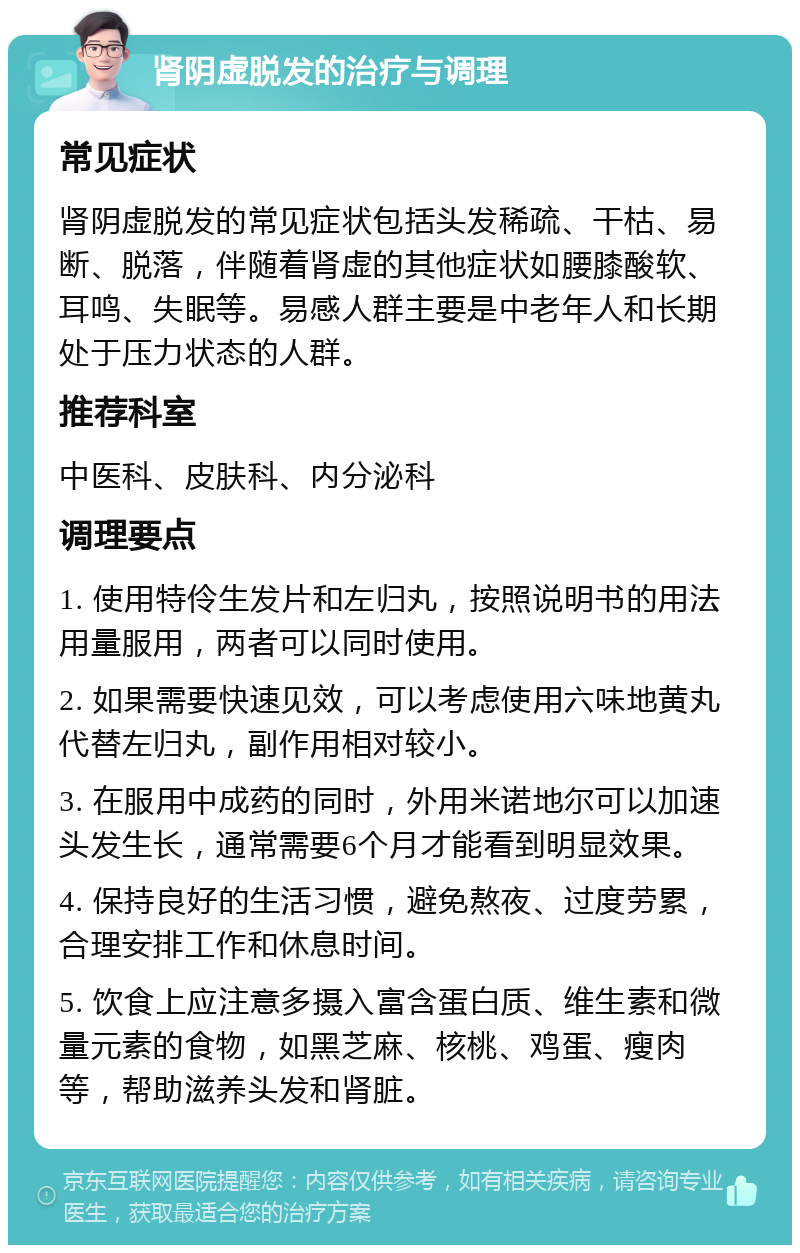 肾阴虚脱发的治疗与调理 常见症状 肾阴虚脱发的常见症状包括头发稀疏、干枯、易断、脱落，伴随着肾虚的其他症状如腰膝酸软、耳鸣、失眠等。易感人群主要是中老年人和长期处于压力状态的人群。 推荐科室 中医科、皮肤科、内分泌科 调理要点 1. 使用特伶生发片和左归丸，按照说明书的用法用量服用，两者可以同时使用。 2. 如果需要快速见效，可以考虑使用六味地黄丸代替左归丸，副作用相对较小。 3. 在服用中成药的同时，外用米诺地尔可以加速头发生长，通常需要6个月才能看到明显效果。 4. 保持良好的生活习惯，避免熬夜、过度劳累，合理安排工作和休息时间。 5. 饮食上应注意多摄入富含蛋白质、维生素和微量元素的食物，如黑芝麻、核桃、鸡蛋、瘦肉等，帮助滋养头发和肾脏。