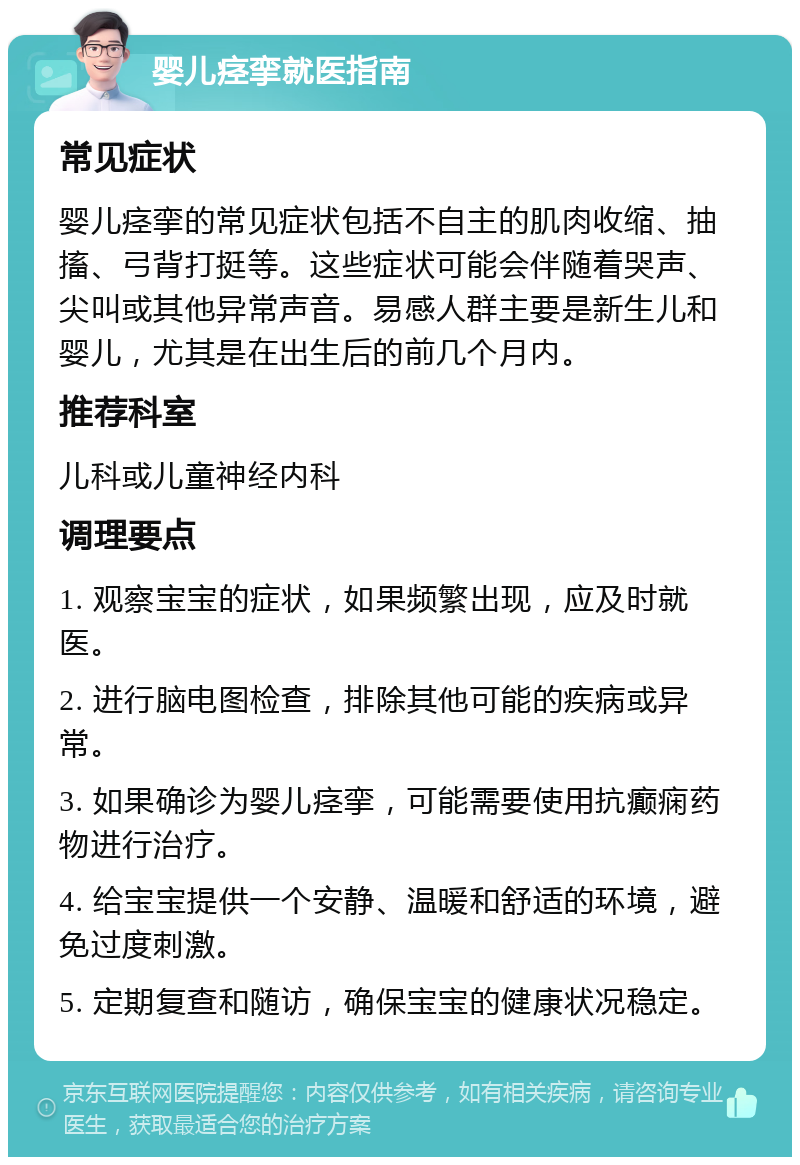 婴儿痉挛就医指南 常见症状 婴儿痉挛的常见症状包括不自主的肌肉收缩、抽搐、弓背打挺等。这些症状可能会伴随着哭声、尖叫或其他异常声音。易感人群主要是新生儿和婴儿，尤其是在出生后的前几个月内。 推荐科室 儿科或儿童神经内科 调理要点 1. 观察宝宝的症状，如果频繁出现，应及时就医。 2. 进行脑电图检查，排除其他可能的疾病或异常。 3. 如果确诊为婴儿痉挛，可能需要使用抗癫痫药物进行治疗。 4. 给宝宝提供一个安静、温暖和舒适的环境，避免过度刺激。 5. 定期复查和随访，确保宝宝的健康状况稳定。