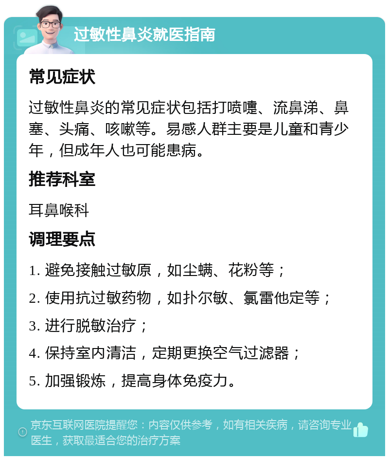 过敏性鼻炎就医指南 常见症状 过敏性鼻炎的常见症状包括打喷嚏、流鼻涕、鼻塞、头痛、咳嗽等。易感人群主要是儿童和青少年，但成年人也可能患病。 推荐科室 耳鼻喉科 调理要点 1. 避免接触过敏原，如尘螨、花粉等； 2. 使用抗过敏药物，如扑尔敏、氯雷他定等； 3. 进行脱敏治疗； 4. 保持室内清洁，定期更换空气过滤器； 5. 加强锻炼，提高身体免疫力。