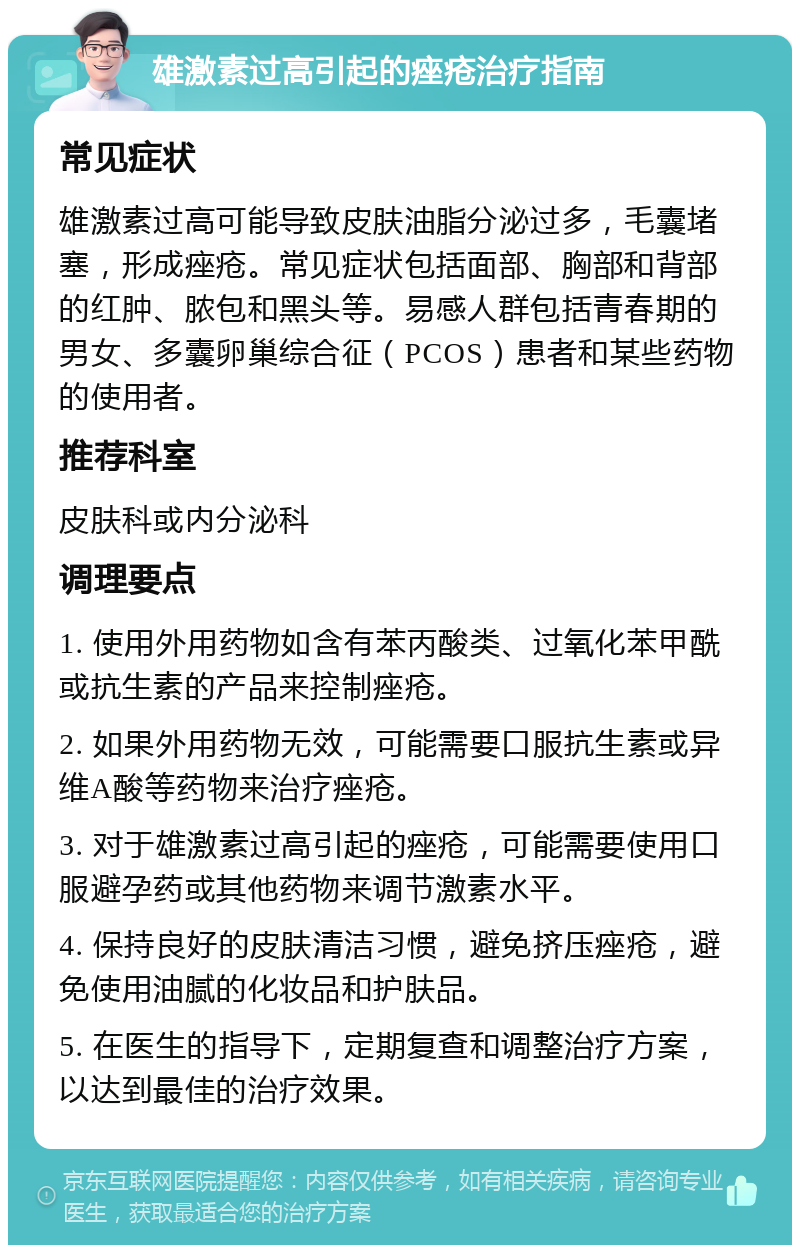 雄激素过高引起的痤疮治疗指南 常见症状 雄激素过高可能导致皮肤油脂分泌过多，毛囊堵塞，形成痤疮。常见症状包括面部、胸部和背部的红肿、脓包和黑头等。易感人群包括青春期的男女、多囊卵巢综合征（PCOS）患者和某些药物的使用者。 推荐科室 皮肤科或内分泌科 调理要点 1. 使用外用药物如含有苯丙酸类、过氧化苯甲酰或抗生素的产品来控制痤疮。 2. 如果外用药物无效，可能需要口服抗生素或异维A酸等药物来治疗痤疮。 3. 对于雄激素过高引起的痤疮，可能需要使用口服避孕药或其他药物来调节激素水平。 4. 保持良好的皮肤清洁习惯，避免挤压痤疮，避免使用油腻的化妆品和护肤品。 5. 在医生的指导下，定期复查和调整治疗方案，以达到最佳的治疗效果。