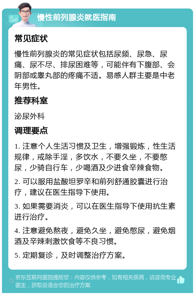 慢性前列腺炎就医指南 常见症状 慢性前列腺炎的常见症状包括尿频、尿急、尿痛、尿不尽、排尿困难等，可能伴有下腹部、会阴部或睾丸部的疼痛不适。易感人群主要是中老年男性。 推荐科室 泌尿外科 调理要点 1. 注意个人生活习惯及卫生，增强锻炼，性生活规律，戒除手淫，多饮水，不要久坐，不要憋尿，少骑自行车，少喝酒及少进食辛辣食物。 2. 可以服用盐酸坦罗辛和前列舒通胶囊进行治疗，建议在医生指导下使用。 3. 如果需要消炎，可以在医生指导下使用抗生素进行治疗。 4. 注意避免熬夜，避免久坐，避免憋尿，避免烟酒及辛辣刺激饮食等不良习惯。 5. 定期复诊，及时调整治疗方案。