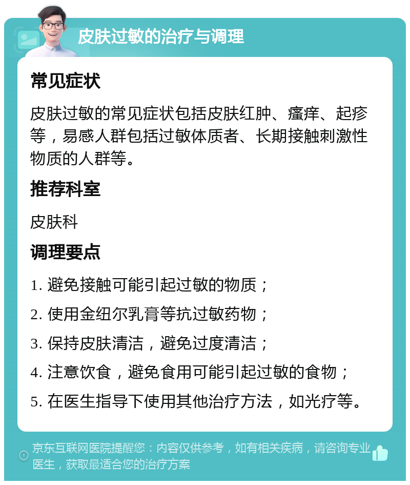 皮肤过敏的治疗与调理 常见症状 皮肤过敏的常见症状包括皮肤红肿、瘙痒、起疹等，易感人群包括过敏体质者、长期接触刺激性物质的人群等。 推荐科室 皮肤科 调理要点 1. 避免接触可能引起过敏的物质； 2. 使用金纽尔乳膏等抗过敏药物； 3. 保持皮肤清洁，避免过度清洁； 4. 注意饮食，避免食用可能引起过敏的食物； 5. 在医生指导下使用其他治疗方法，如光疗等。