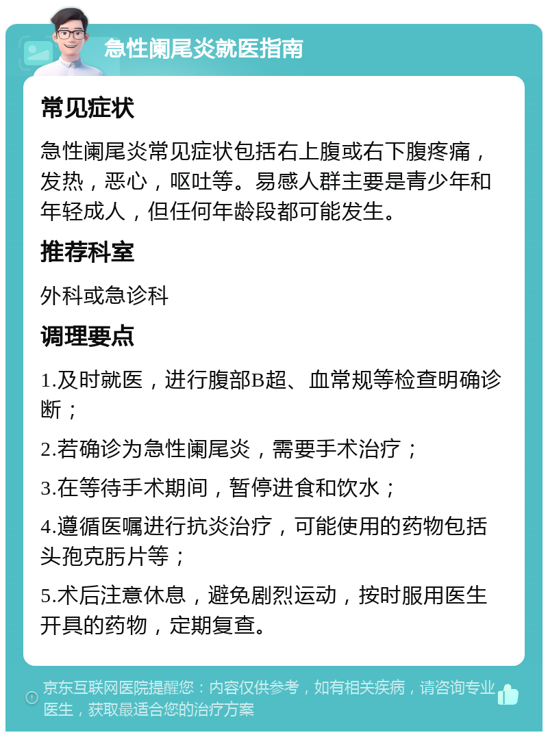 急性阑尾炎就医指南 常见症状 急性阑尾炎常见症状包括右上腹或右下腹疼痛，发热，恶心，呕吐等。易感人群主要是青少年和年轻成人，但任何年龄段都可能发生。 推荐科室 外科或急诊科 调理要点 1.及时就医，进行腹部B超、血常规等检查明确诊断； 2.若确诊为急性阑尾炎，需要手术治疗； 3.在等待手术期间，暂停进食和饮水； 4.遵循医嘱进行抗炎治疗，可能使用的药物包括头孢克肟片等； 5.术后注意休息，避免剧烈运动，按时服用医生开具的药物，定期复查。