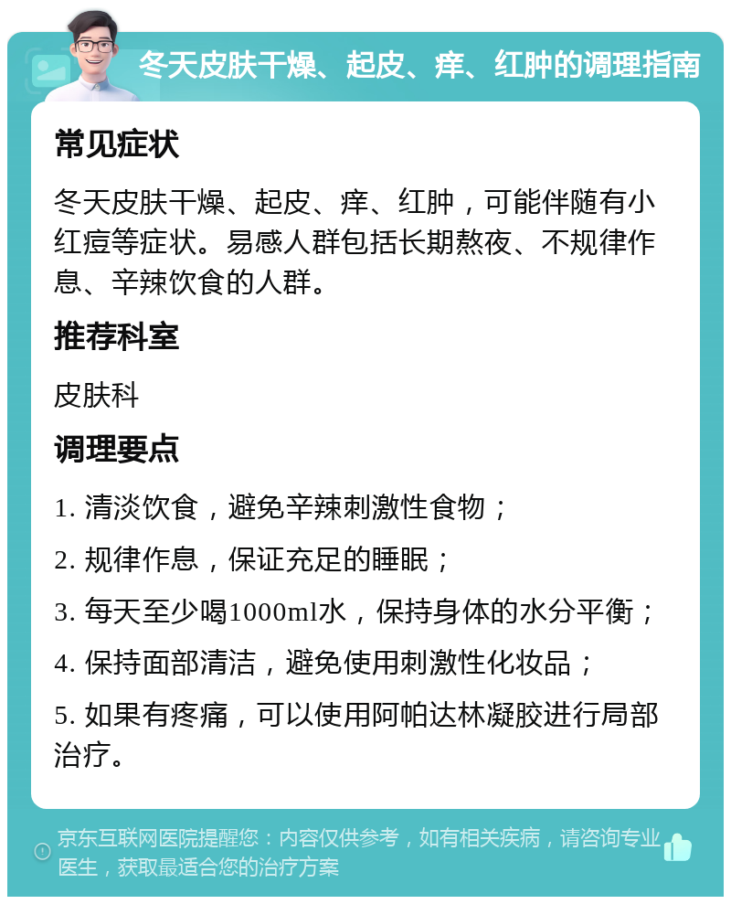 冬天皮肤干燥、起皮、痒、红肿的调理指南 常见症状 冬天皮肤干燥、起皮、痒、红肿，可能伴随有小红痘等症状。易感人群包括长期熬夜、不规律作息、辛辣饮食的人群。 推荐科室 皮肤科 调理要点 1. 清淡饮食，避免辛辣刺激性食物； 2. 规律作息，保证充足的睡眠； 3. 每天至少喝1000ml水，保持身体的水分平衡； 4. 保持面部清洁，避免使用刺激性化妆品； 5. 如果有疼痛，可以使用阿帕达林凝胶进行局部治疗。