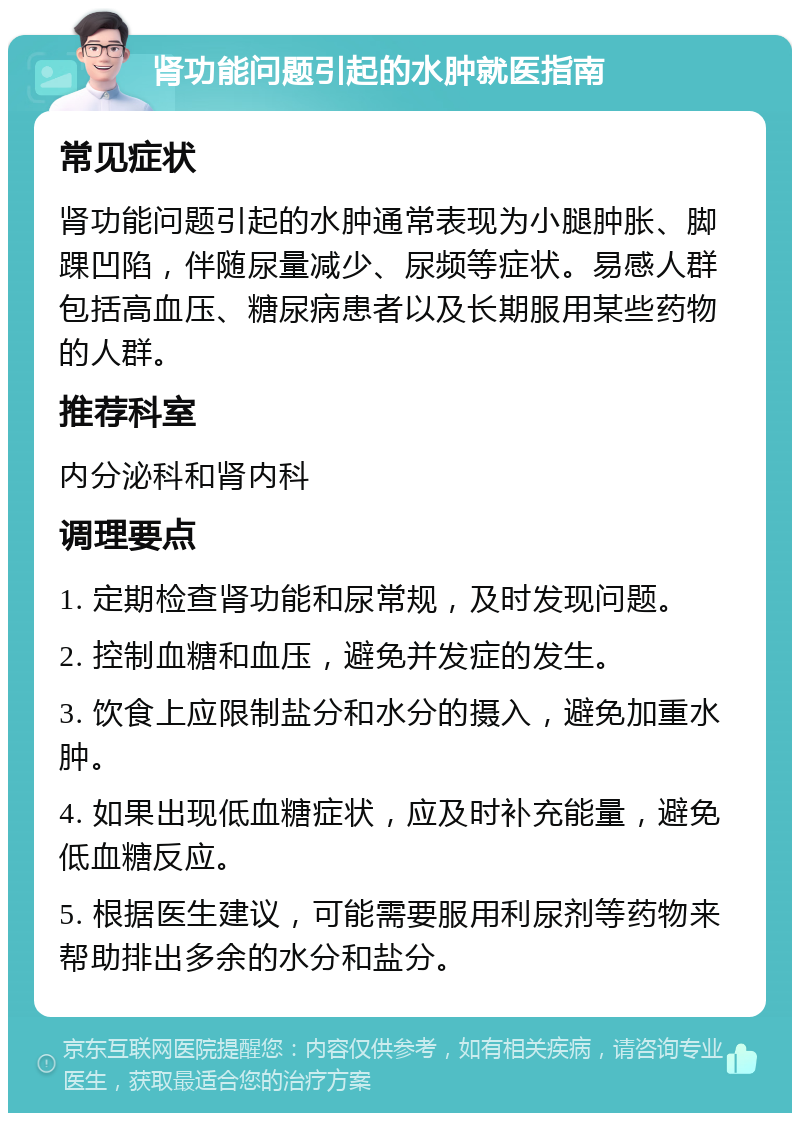 肾功能问题引起的水肿就医指南 常见症状 肾功能问题引起的水肿通常表现为小腿肿胀、脚踝凹陷，伴随尿量减少、尿频等症状。易感人群包括高血压、糖尿病患者以及长期服用某些药物的人群。 推荐科室 内分泌科和肾内科 调理要点 1. 定期检查肾功能和尿常规，及时发现问题。 2. 控制血糖和血压，避免并发症的发生。 3. 饮食上应限制盐分和水分的摄入，避免加重水肿。 4. 如果出现低血糖症状，应及时补充能量，避免低血糖反应。 5. 根据医生建议，可能需要服用利尿剂等药物来帮助排出多余的水分和盐分。