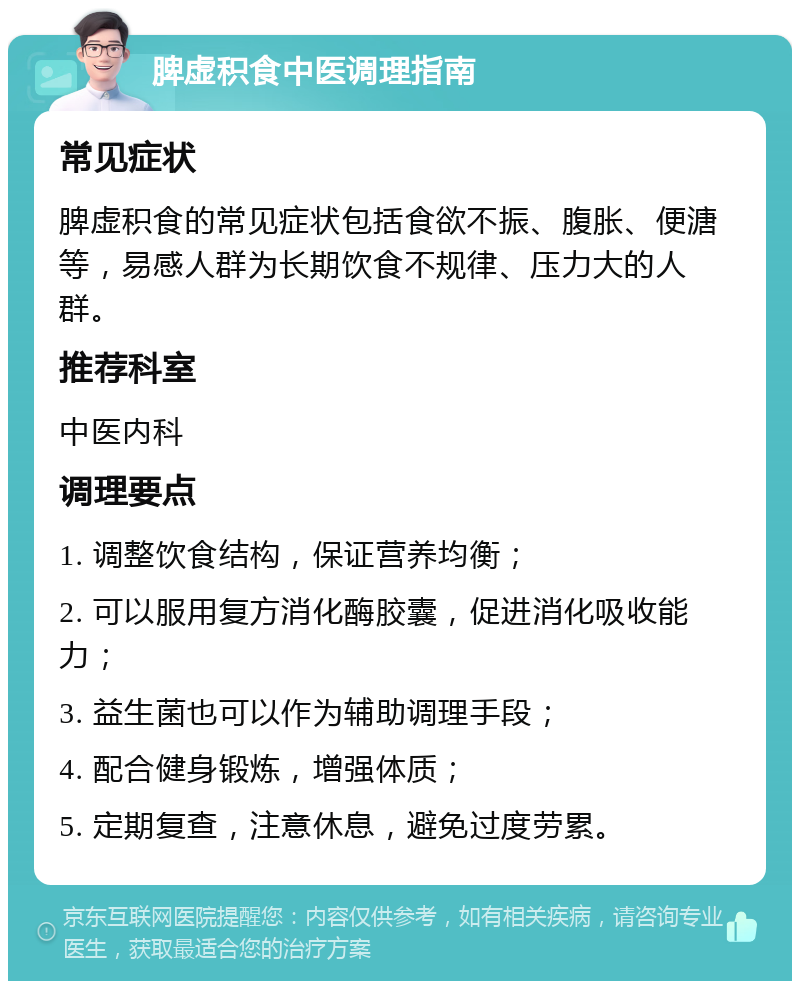 脾虚积食中医调理指南 常见症状 脾虚积食的常见症状包括食欲不振、腹胀、便溏等，易感人群为长期饮食不规律、压力大的人群。 推荐科室 中医内科 调理要点 1. 调整饮食结构，保证营养均衡； 2. 可以服用复方消化酶胶囊，促进消化吸收能力； 3. 益生菌也可以作为辅助调理手段； 4. 配合健身锻炼，增强体质； 5. 定期复查，注意休息，避免过度劳累。