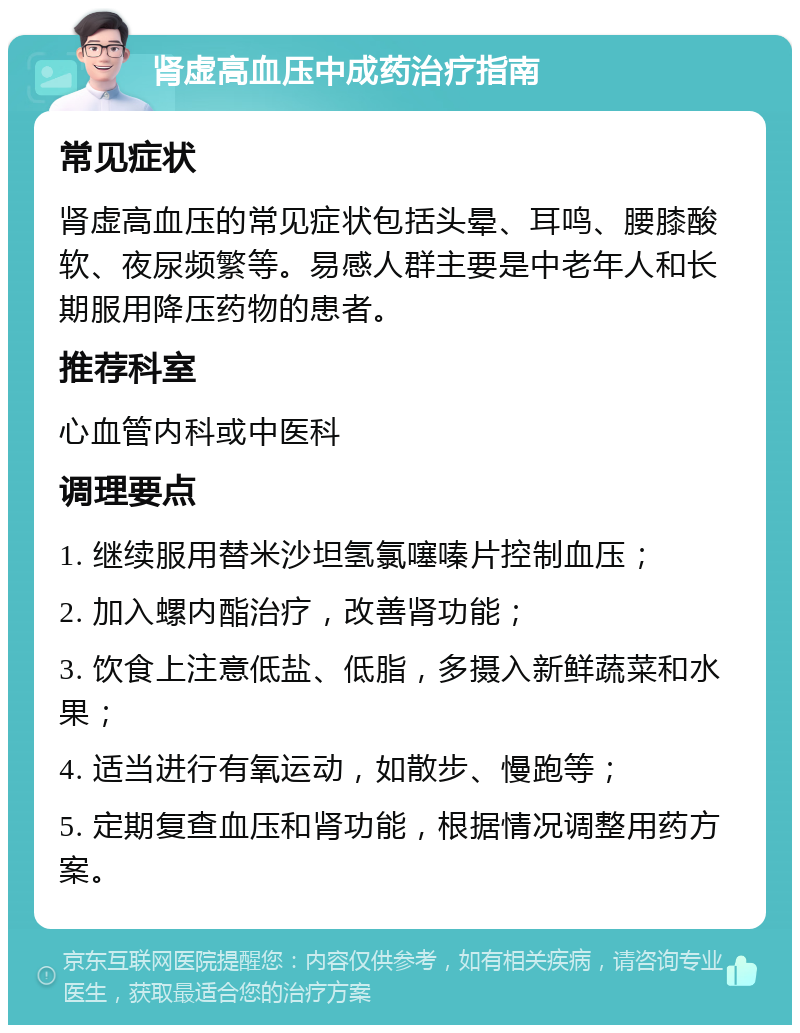 肾虚高血压中成药治疗指南 常见症状 肾虚高血压的常见症状包括头晕、耳鸣、腰膝酸软、夜尿频繁等。易感人群主要是中老年人和长期服用降压药物的患者。 推荐科室 心血管内科或中医科 调理要点 1. 继续服用替米沙坦氢氯噻嗪片控制血压； 2. 加入螺内酯治疗，改善肾功能； 3. 饮食上注意低盐、低脂，多摄入新鲜蔬菜和水果； 4. 适当进行有氧运动，如散步、慢跑等； 5. 定期复查血压和肾功能，根据情况调整用药方案。