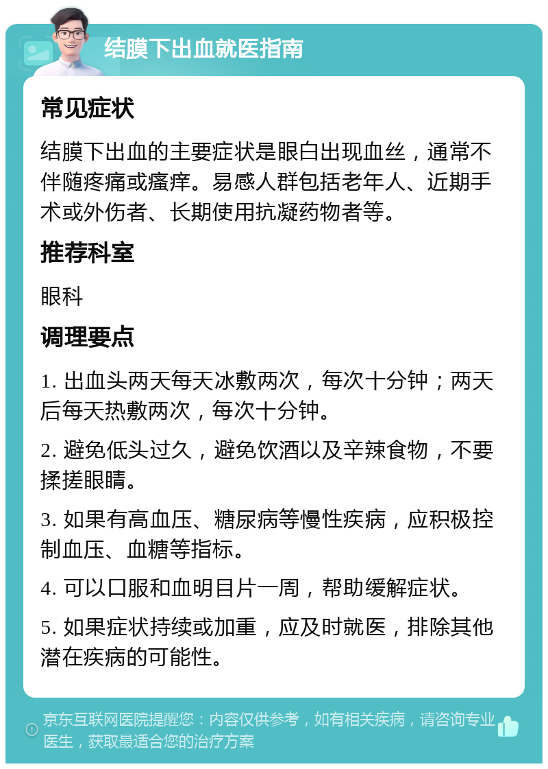 结膜下出血就医指南 常见症状 结膜下出血的主要症状是眼白出现血丝，通常不伴随疼痛或瘙痒。易感人群包括老年人、近期手术或外伤者、长期使用抗凝药物者等。 推荐科室 眼科 调理要点 1. 出血头两天每天冰敷两次，每次十分钟；两天后每天热敷两次，每次十分钟。 2. 避免低头过久，避免饮酒以及辛辣食物，不要揉搓眼睛。 3. 如果有高血压、糖尿病等慢性疾病，应积极控制血压、血糖等指标。 4. 可以口服和血明目片一周，帮助缓解症状。 5. 如果症状持续或加重，应及时就医，排除其他潜在疾病的可能性。