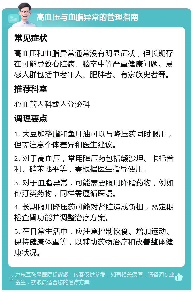 高血压与血脂异常的管理指南 常见症状 高血压和血脂异常通常没有明显症状，但长期存在可能导致心脏病、脑卒中等严重健康问题。易感人群包括中老年人、肥胖者、有家族史者等。 推荐科室 心血管内科或内分泌科 调理要点 1. 大豆卵磷脂和鱼肝油可以与降压药同时服用，但需注意个体差异和医生建议。 2. 对于高血压，常用降压药包括缬沙坦、卡托普利、硝苯地平等，需根据医生指导使用。 3. 对于血脂异常，可能需要服用降脂药物，例如他汀类药物，同样需遵循医嘱。 4. 长期服用降压药可能对肾脏造成负担，需定期检查肾功能并调整治疗方案。 5. 在日常生活中，应注意控制饮食、增加运动、保持健康体重等，以辅助药物治疗和改善整体健康状况。