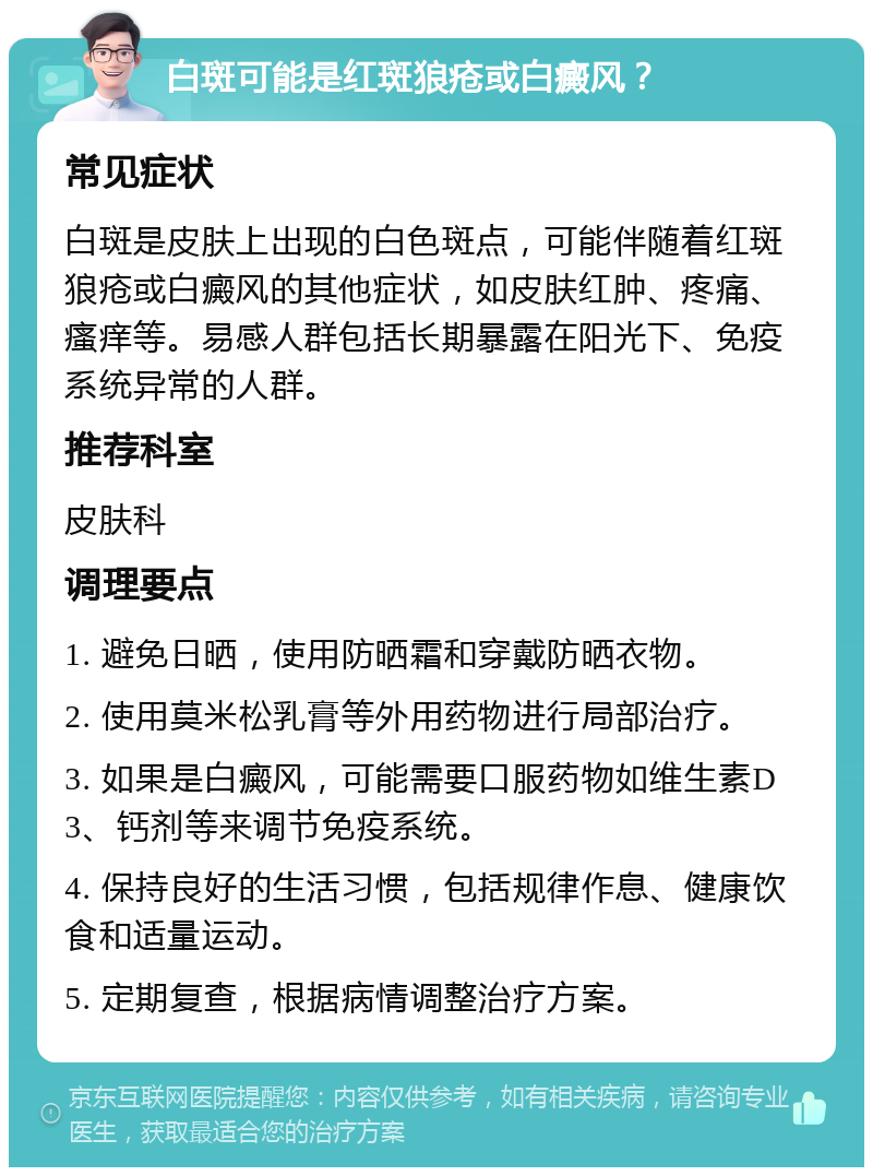 白斑可能是红斑狼疮或白癜风？ 常见症状 白斑是皮肤上出现的白色斑点，可能伴随着红斑狼疮或白癜风的其他症状，如皮肤红肿、疼痛、瘙痒等。易感人群包括长期暴露在阳光下、免疫系统异常的人群。 推荐科室 皮肤科 调理要点 1. 避免日晒，使用防晒霜和穿戴防晒衣物。 2. 使用莫米松乳膏等外用药物进行局部治疗。 3. 如果是白癜风，可能需要口服药物如维生素D3、钙剂等来调节免疫系统。 4. 保持良好的生活习惯，包括规律作息、健康饮食和适量运动。 5. 定期复查，根据病情调整治疗方案。