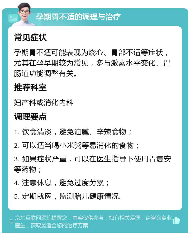 孕期胃不适的调理与治疗 常见症状 孕期胃不适可能表现为烧心、胃部不适等症状，尤其在孕早期较为常见，多与激素水平变化、胃肠道功能调整有关。 推荐科室 妇产科或消化内科 调理要点 1. 饮食清淡，避免油腻、辛辣食物； 2. 可以适当喝小米粥等易消化的食物； 3. 如果症状严重，可以在医生指导下使用胃复安等药物； 4. 注意休息，避免过度劳累； 5. 定期就医，监测胎儿健康情况。