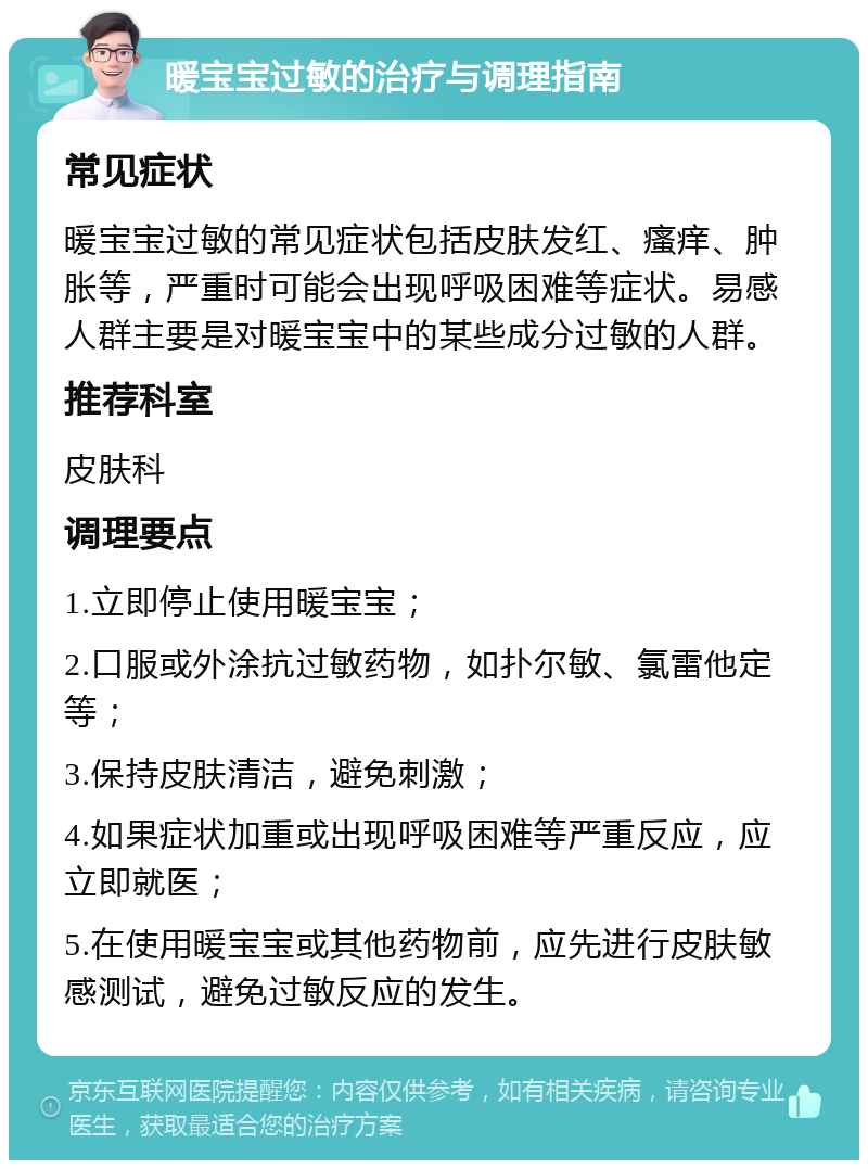 暖宝宝过敏的治疗与调理指南 常见症状 暖宝宝过敏的常见症状包括皮肤发红、瘙痒、肿胀等，严重时可能会出现呼吸困难等症状。易感人群主要是对暖宝宝中的某些成分过敏的人群。 推荐科室 皮肤科 调理要点 1.立即停止使用暖宝宝； 2.口服或外涂抗过敏药物，如扑尔敏、氯雷他定等； 3.保持皮肤清洁，避免刺激； 4.如果症状加重或出现呼吸困难等严重反应，应立即就医； 5.在使用暖宝宝或其他药物前，应先进行皮肤敏感测试，避免过敏反应的发生。