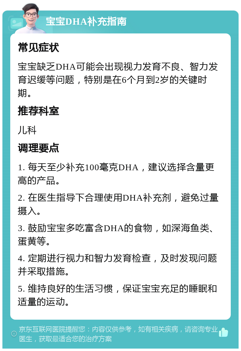 宝宝DHA补充指南 常见症状 宝宝缺乏DHA可能会出现视力发育不良、智力发育迟缓等问题，特别是在6个月到2岁的关键时期。 推荐科室 儿科 调理要点 1. 每天至少补充100毫克DHA，建议选择含量更高的产品。 2. 在医生指导下合理使用DHA补充剂，避免过量摄入。 3. 鼓励宝宝多吃富含DHA的食物，如深海鱼类、蛋黄等。 4. 定期进行视力和智力发育检查，及时发现问题并采取措施。 5. 维持良好的生活习惯，保证宝宝充足的睡眠和适量的运动。