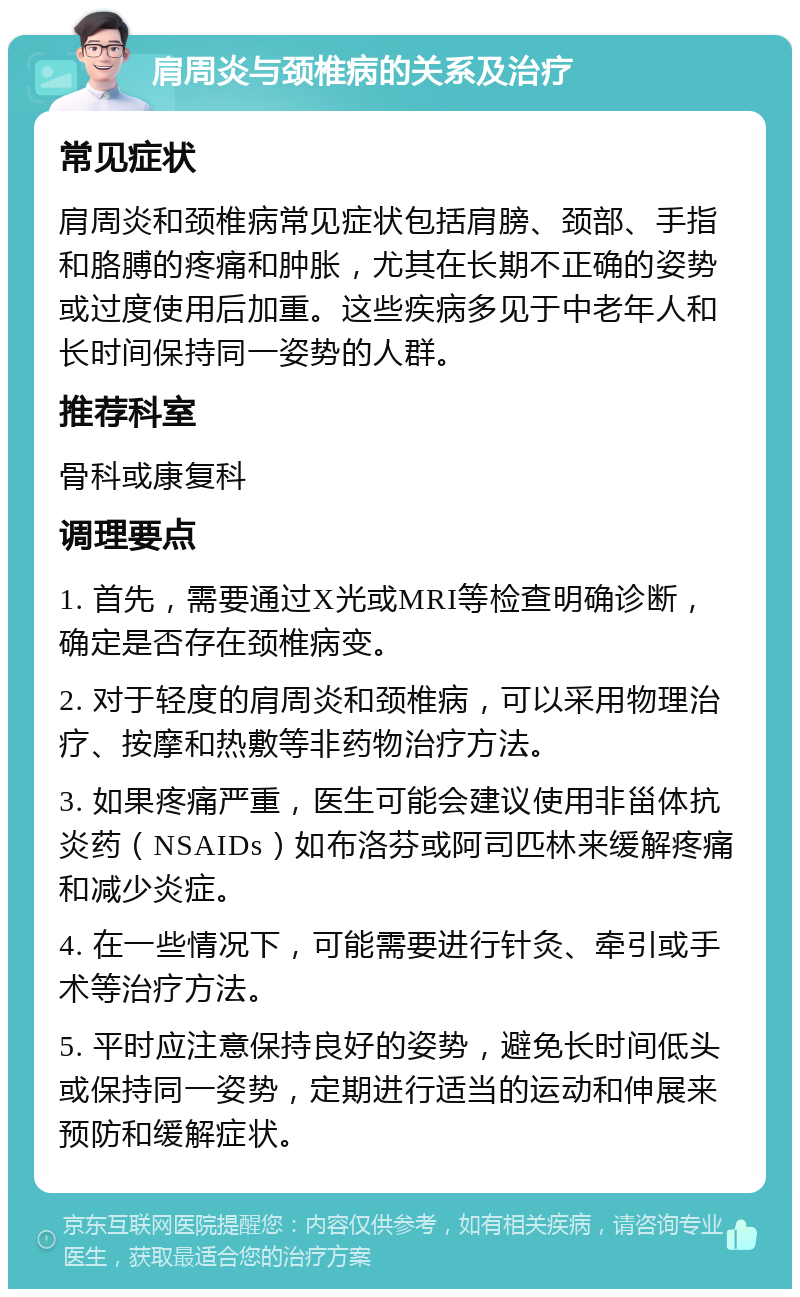 肩周炎与颈椎病的关系及治疗 常见症状 肩周炎和颈椎病常见症状包括肩膀、颈部、手指和胳膊的疼痛和肿胀，尤其在长期不正确的姿势或过度使用后加重。这些疾病多见于中老年人和长时间保持同一姿势的人群。 推荐科室 骨科或康复科 调理要点 1. 首先，需要通过X光或MRI等检查明确诊断，确定是否存在颈椎病变。 2. 对于轻度的肩周炎和颈椎病，可以采用物理治疗、按摩和热敷等非药物治疗方法。 3. 如果疼痛严重，医生可能会建议使用非甾体抗炎药（NSAIDs）如布洛芬或阿司匹林来缓解疼痛和减少炎症。 4. 在一些情况下，可能需要进行针灸、牵引或手术等治疗方法。 5. 平时应注意保持良好的姿势，避免长时间低头或保持同一姿势，定期进行适当的运动和伸展来预防和缓解症状。