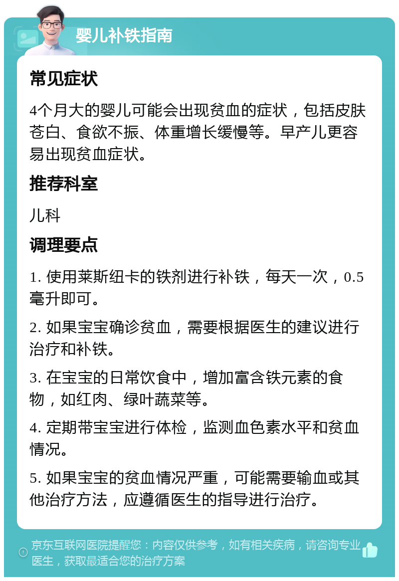 婴儿补铁指南 常见症状 4个月大的婴儿可能会出现贫血的症状，包括皮肤苍白、食欲不振、体重增长缓慢等。早产儿更容易出现贫血症状。 推荐科室 儿科 调理要点 1. 使用莱斯纽卡的铁剂进行补铁，每天一次，0.5毫升即可。 2. 如果宝宝确诊贫血，需要根据医生的建议进行治疗和补铁。 3. 在宝宝的日常饮食中，增加富含铁元素的食物，如红肉、绿叶蔬菜等。 4. 定期带宝宝进行体检，监测血色素水平和贫血情况。 5. 如果宝宝的贫血情况严重，可能需要输血或其他治疗方法，应遵循医生的指导进行治疗。