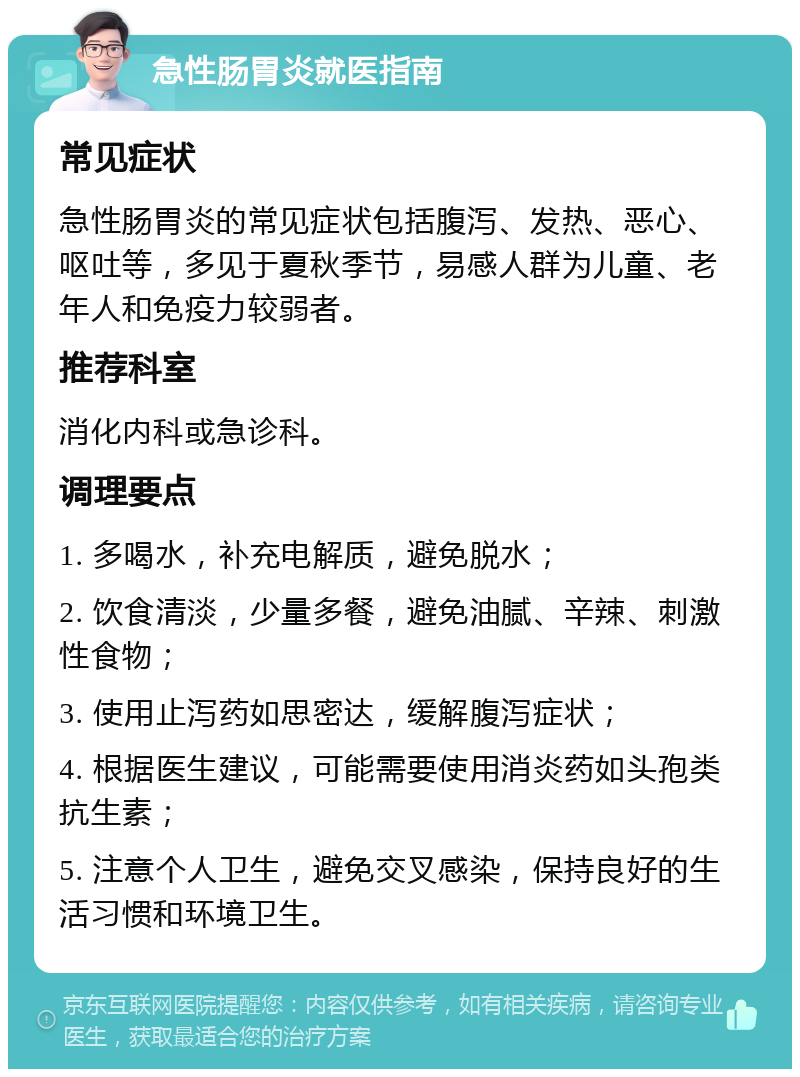 急性肠胃炎就医指南 常见症状 急性肠胃炎的常见症状包括腹泻、发热、恶心、呕吐等，多见于夏秋季节，易感人群为儿童、老年人和免疫力较弱者。 推荐科室 消化内科或急诊科。 调理要点 1. 多喝水，补充电解质，避免脱水； 2. 饮食清淡，少量多餐，避免油腻、辛辣、刺激性食物； 3. 使用止泻药如思密达，缓解腹泻症状； 4. 根据医生建议，可能需要使用消炎药如头孢类抗生素； 5. 注意个人卫生，避免交叉感染，保持良好的生活习惯和环境卫生。