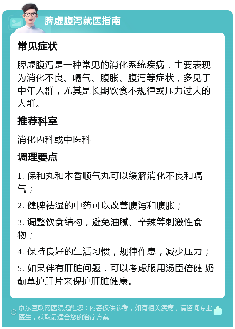 脾虚腹泻就医指南 常见症状 脾虚腹泻是一种常见的消化系统疾病，主要表现为消化不良、嗝气、腹胀、腹泻等症状，多见于中年人群，尤其是长期饮食不规律或压力过大的人群。 推荐科室 消化内科或中医科 调理要点 1. 保和丸和木香顺气丸可以缓解消化不良和嗝气； 2. 健脾祛湿的中药可以改善腹泻和腹胀； 3. 调整饮食结构，避免油腻、辛辣等刺激性食物； 4. 保持良好的生活习惯，规律作息，减少压力； 5. 如果伴有肝脏问题，可以考虑服用汤臣倍健 奶蓟草护肝片来保护肝脏健康。