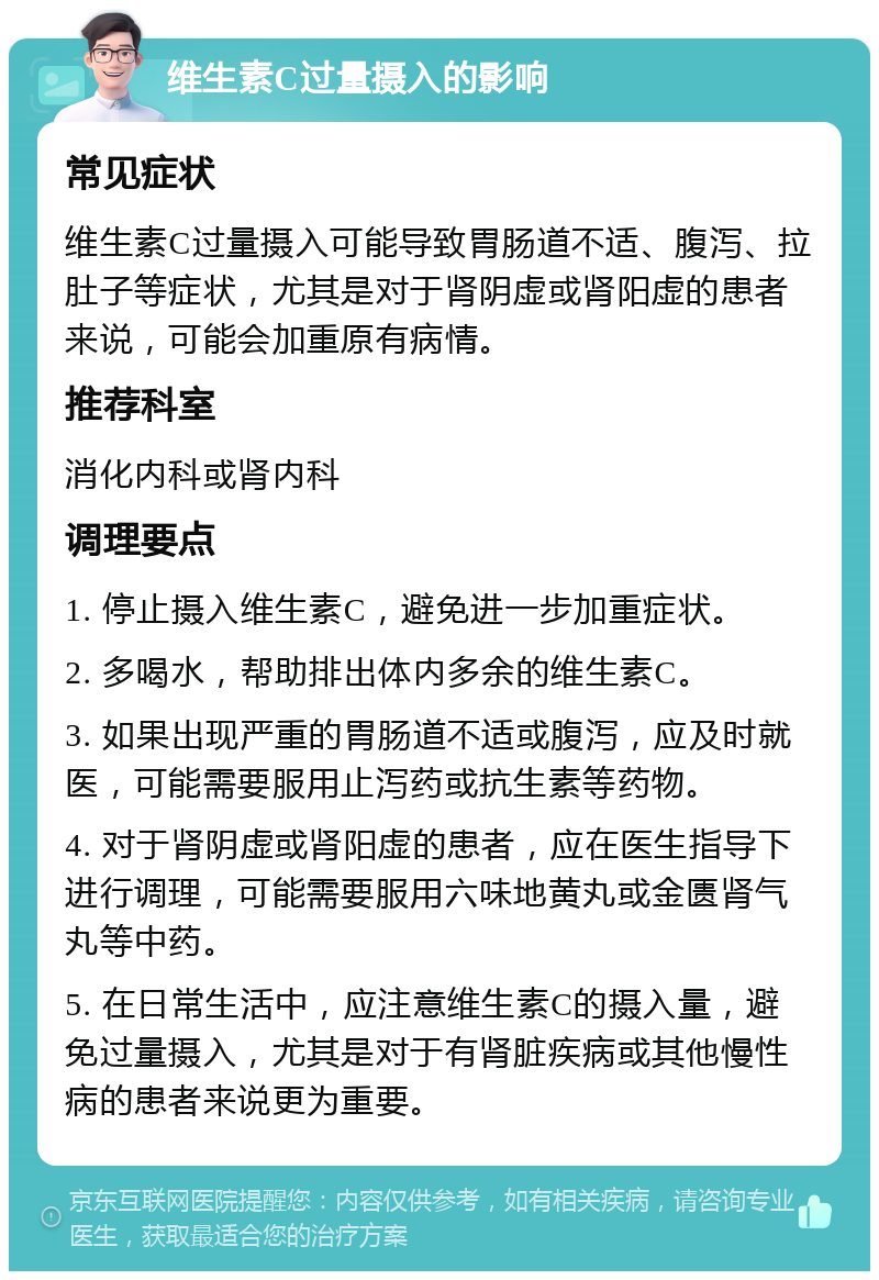 维生素C过量摄入的影响 常见症状 维生素C过量摄入可能导致胃肠道不适、腹泻、拉肚子等症状，尤其是对于肾阴虚或肾阳虚的患者来说，可能会加重原有病情。 推荐科室 消化内科或肾内科 调理要点 1. 停止摄入维生素C，避免进一步加重症状。 2. 多喝水，帮助排出体内多余的维生素C。 3. 如果出现严重的胃肠道不适或腹泻，应及时就医，可能需要服用止泻药或抗生素等药物。 4. 对于肾阴虚或肾阳虚的患者，应在医生指导下进行调理，可能需要服用六味地黄丸或金匮肾气丸等中药。 5. 在日常生活中，应注意维生素C的摄入量，避免过量摄入，尤其是对于有肾脏疾病或其他慢性病的患者来说更为重要。