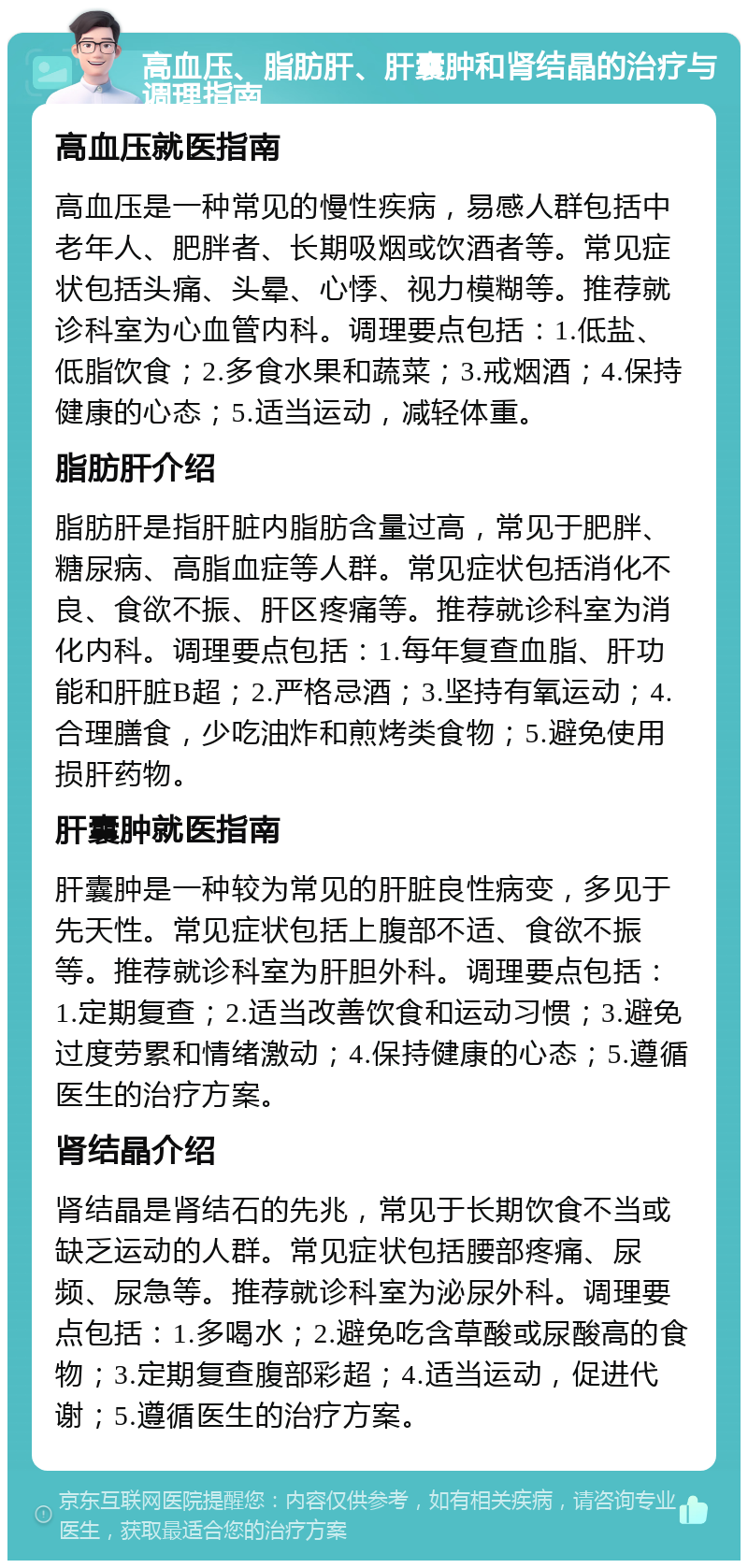 高血压、脂肪肝、肝囊肿和肾结晶的治疗与调理指南 高血压就医指南 高血压是一种常见的慢性疾病，易感人群包括中老年人、肥胖者、长期吸烟或饮酒者等。常见症状包括头痛、头晕、心悸、视力模糊等。推荐就诊科室为心血管内科。调理要点包括：1.低盐、低脂饮食；2.多食水果和蔬菜；3.戒烟酒；4.保持健康的心态；5.适当运动，减轻体重。 脂肪肝介绍 脂肪肝是指肝脏内脂肪含量过高，常见于肥胖、糖尿病、高脂血症等人群。常见症状包括消化不良、食欲不振、肝区疼痛等。推荐就诊科室为消化内科。调理要点包括：1.每年复查血脂、肝功能和肝脏B超；2.严格忌酒；3.坚持有氧运动；4.合理膳食，少吃油炸和煎烤类食物；5.避免使用损肝药物。 肝囊肿就医指南 肝囊肿是一种较为常见的肝脏良性病变，多见于先天性。常见症状包括上腹部不适、食欲不振等。推荐就诊科室为肝胆外科。调理要点包括：1.定期复查；2.适当改善饮食和运动习惯；3.避免过度劳累和情绪激动；4.保持健康的心态；5.遵循医生的治疗方案。 肾结晶介绍 肾结晶是肾结石的先兆，常见于长期饮食不当或缺乏运动的人群。常见症状包括腰部疼痛、尿频、尿急等。推荐就诊科室为泌尿外科。调理要点包括：1.多喝水；2.避免吃含草酸或尿酸高的食物；3.定期复查腹部彩超；4.适当运动，促进代谢；5.遵循医生的治疗方案。