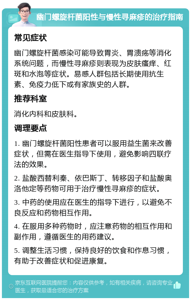 幽门螺旋杆菌阳性与慢性寻麻疹的治疗指南 常见症状 幽门螺旋杆菌感染可能导致胃炎、胃溃疡等消化系统问题，而慢性寻麻疹则表现为皮肤瘙痒、红斑和水泡等症状。易感人群包括长期使用抗生素、免疫力低下或有家族史的人群。 推荐科室 消化内科和皮肤科。 调理要点 1. 幽门螺旋杆菌阳性患者可以服用益生菌来改善症状，但需在医生指导下使用，避免影响四联疗法的效果。 2. 盐酸西替利秦、依巴斯丁、转移因子和盐酸奥洛他定等药物可用于治疗慢性寻麻疹的症状。 3. 中药的使用应在医生的指导下进行，以避免不良反应和药物相互作用。 4. 在服用多种药物时，应注意药物的相互作用和副作用，遵循医生的用药建议。 5. 调整生活习惯，保持良好的饮食和作息习惯，有助于改善症状和促进康复。