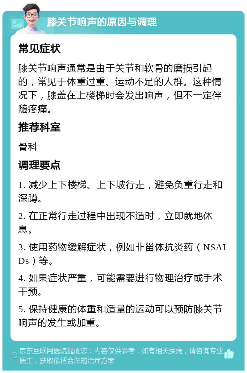 膝关节响声的原因与调理 常见症状 膝关节响声通常是由于关节和软骨的磨损引起的，常见于体重过重、运动不足的人群。这种情况下，膝盖在上楼梯时会发出响声，但不一定伴随疼痛。 推荐科室 骨科 调理要点 1. 减少上下楼梯、上下坡行走，避免负重行走和深蹲。 2. 在正常行走过程中出现不适时，立即就地休息。 3. 使用药物缓解症状，例如非甾体抗炎药（NSAIDs）等。 4. 如果症状严重，可能需要进行物理治疗或手术干预。 5. 保持健康的体重和适量的运动可以预防膝关节响声的发生或加重。