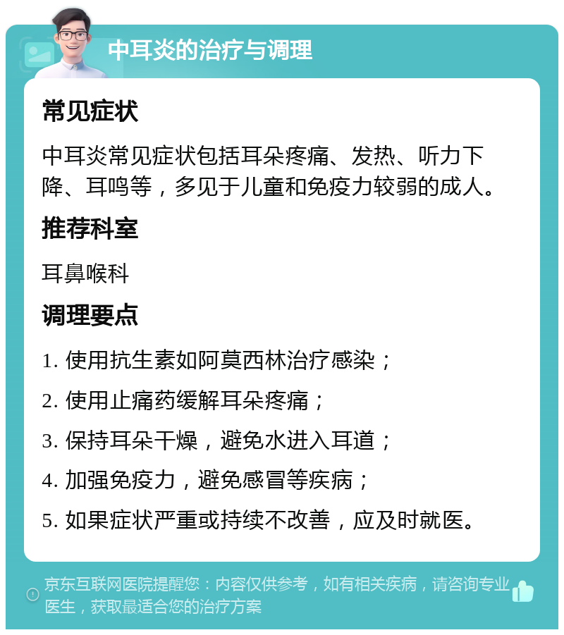 中耳炎的治疗与调理 常见症状 中耳炎常见症状包括耳朵疼痛、发热、听力下降、耳鸣等，多见于儿童和免疫力较弱的成人。 推荐科室 耳鼻喉科 调理要点 1. 使用抗生素如阿莫西林治疗感染； 2. 使用止痛药缓解耳朵疼痛； 3. 保持耳朵干燥，避免水进入耳道； 4. 加强免疫力，避免感冒等疾病； 5. 如果症状严重或持续不改善，应及时就医。