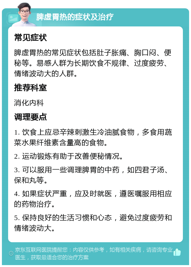 脾虚胃热的症状及治疗 常见症状 脾虚胃热的常见症状包括肚子胀痛、胸口闷、便秘等。易感人群为长期饮食不规律、过度疲劳、情绪波动大的人群。 推荐科室 消化内科 调理要点 1. 饮食上应忌辛辣刺激生冷油腻食物，多食用蔬菜水果纤维素含量高的食物。 2. 运动锻炼有助于改善便秘情况。 3. 可以服用一些调理脾胃的中药，如四君子汤、保和丸等。 4. 如果症状严重，应及时就医，遵医嘱服用相应的药物治疗。 5. 保持良好的生活习惯和心态，避免过度疲劳和情绪波动大。