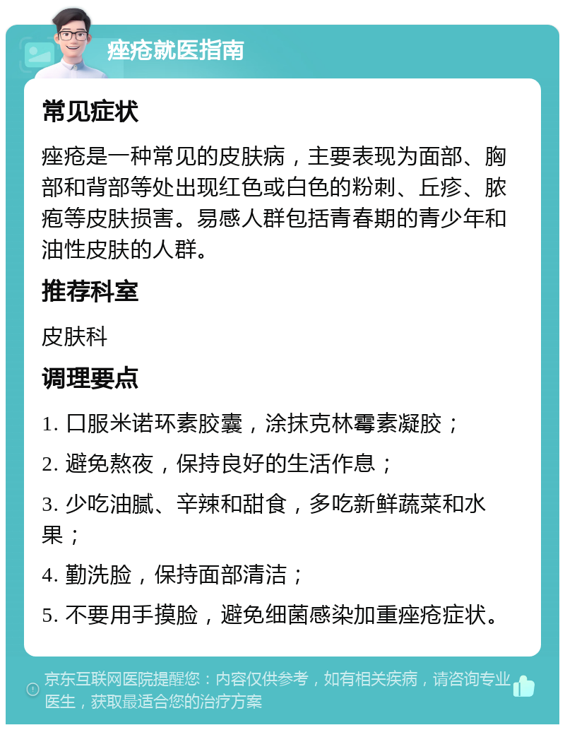 痤疮就医指南 常见症状 痤疮是一种常见的皮肤病，主要表现为面部、胸部和背部等处出现红色或白色的粉刺、丘疹、脓疱等皮肤损害。易感人群包括青春期的青少年和油性皮肤的人群。 推荐科室 皮肤科 调理要点 1. 口服米诺环素胶囊，涂抹克林霉素凝胶； 2. 避免熬夜，保持良好的生活作息； 3. 少吃油腻、辛辣和甜食，多吃新鲜蔬菜和水果； 4. 勤洗脸，保持面部清洁； 5. 不要用手摸脸，避免细菌感染加重痤疮症状。