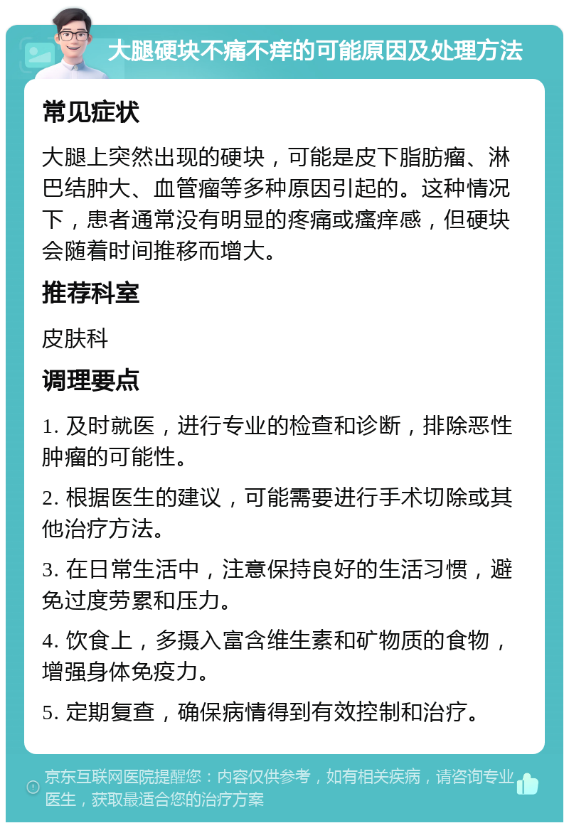 大腿硬块不痛不痒的可能原因及处理方法 常见症状 大腿上突然出现的硬块，可能是皮下脂肪瘤、淋巴结肿大、血管瘤等多种原因引起的。这种情况下，患者通常没有明显的疼痛或瘙痒感，但硬块会随着时间推移而增大。 推荐科室 皮肤科 调理要点 1. 及时就医，进行专业的检查和诊断，排除恶性肿瘤的可能性。 2. 根据医生的建议，可能需要进行手术切除或其他治疗方法。 3. 在日常生活中，注意保持良好的生活习惯，避免过度劳累和压力。 4. 饮食上，多摄入富含维生素和矿物质的食物，增强身体免疫力。 5. 定期复查，确保病情得到有效控制和治疗。