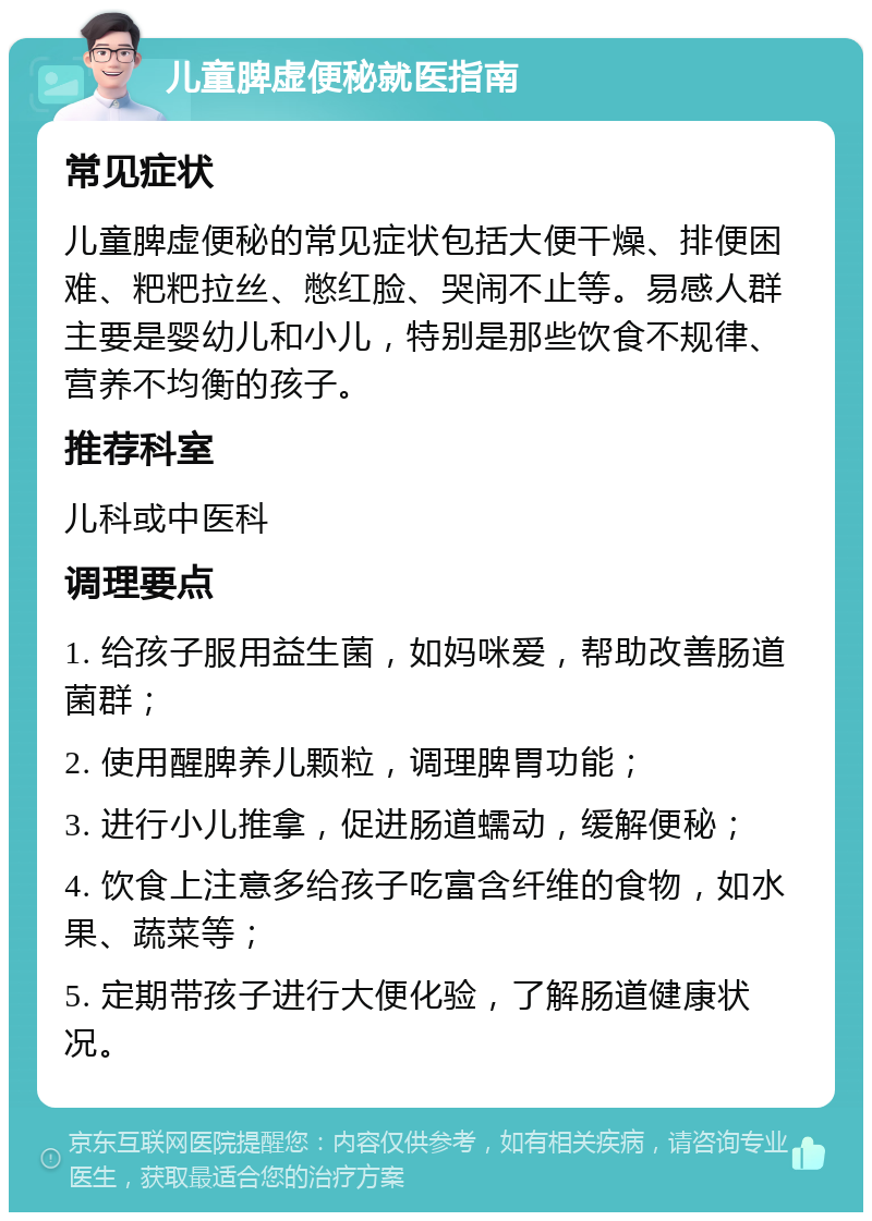 儿童脾虚便秘就医指南 常见症状 儿童脾虚便秘的常见症状包括大便干燥、排便困难、粑粑拉丝、憋红脸、哭闹不止等。易感人群主要是婴幼儿和小儿，特别是那些饮食不规律、营养不均衡的孩子。 推荐科室 儿科或中医科 调理要点 1. 给孩子服用益生菌，如妈咪爱，帮助改善肠道菌群； 2. 使用醒脾养儿颗粒，调理脾胃功能； 3. 进行小儿推拿，促进肠道蠕动，缓解便秘； 4. 饮食上注意多给孩子吃富含纤维的食物，如水果、蔬菜等； 5. 定期带孩子进行大便化验，了解肠道健康状况。