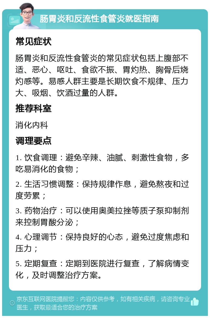 肠胃炎和反流性食管炎就医指南 常见症状 肠胃炎和反流性食管炎的常见症状包括上腹部不适、恶心、呕吐、食欲不振、胃灼热、胸骨后烧灼感等。易感人群主要是长期饮食不规律、压力大、吸烟、饮酒过量的人群。 推荐科室 消化内科 调理要点 1. 饮食调理：避免辛辣、油腻、刺激性食物，多吃易消化的食物； 2. 生活习惯调整：保持规律作息，避免熬夜和过度劳累； 3. 药物治疗：可以使用奥美拉挫等质子泵抑制剂来控制胃酸分泌； 4. 心理调节：保持良好的心态，避免过度焦虑和压力； 5. 定期复查：定期到医院进行复查，了解病情变化，及时调整治疗方案。