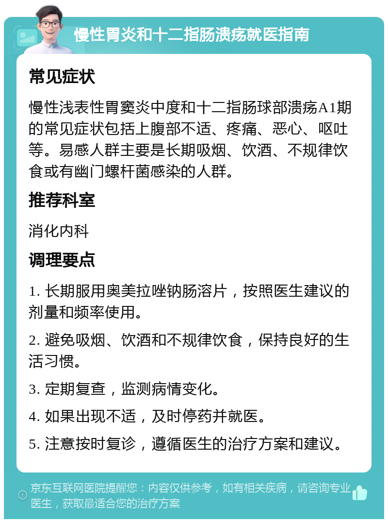 慢性胃炎和十二指肠溃疡就医指南 常见症状 慢性浅表性胃窦炎中度和十二指肠球部溃疡A1期的常见症状包括上腹部不适、疼痛、恶心、呕吐等。易感人群主要是长期吸烟、饮酒、不规律饮食或有幽门螺杆菌感染的人群。 推荐科室 消化内科 调理要点 1. 长期服用奥美拉唑钠肠溶片，按照医生建议的剂量和频率使用。 2. 避免吸烟、饮酒和不规律饮食，保持良好的生活习惯。 3. 定期复查，监测病情变化。 4. 如果出现不适，及时停药并就医。 5. 注意按时复诊，遵循医生的治疗方案和建议。