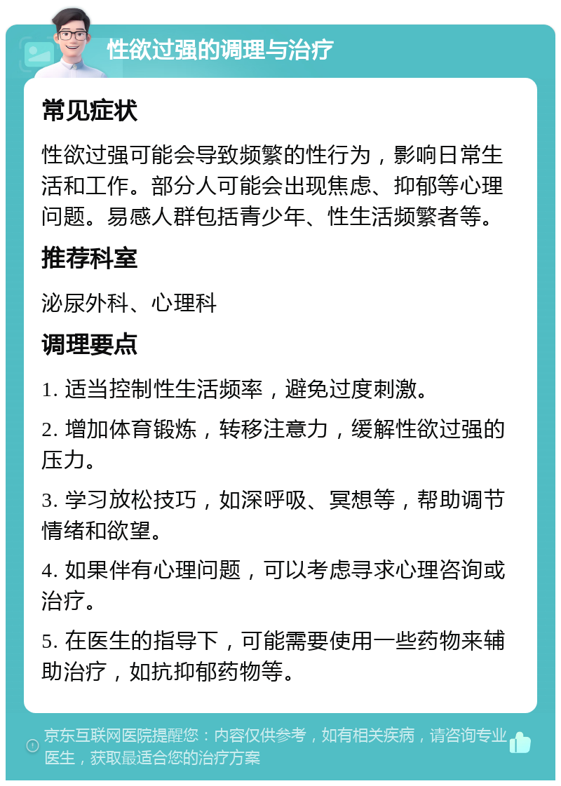 性欲过强的调理与治疗 常见症状 性欲过强可能会导致频繁的性行为，影响日常生活和工作。部分人可能会出现焦虑、抑郁等心理问题。易感人群包括青少年、性生活频繁者等。 推荐科室 泌尿外科、心理科 调理要点 1. 适当控制性生活频率，避免过度刺激。 2. 增加体育锻炼，转移注意力，缓解性欲过强的压力。 3. 学习放松技巧，如深呼吸、冥想等，帮助调节情绪和欲望。 4. 如果伴有心理问题，可以考虑寻求心理咨询或治疗。 5. 在医生的指导下，可能需要使用一些药物来辅助治疗，如抗抑郁药物等。