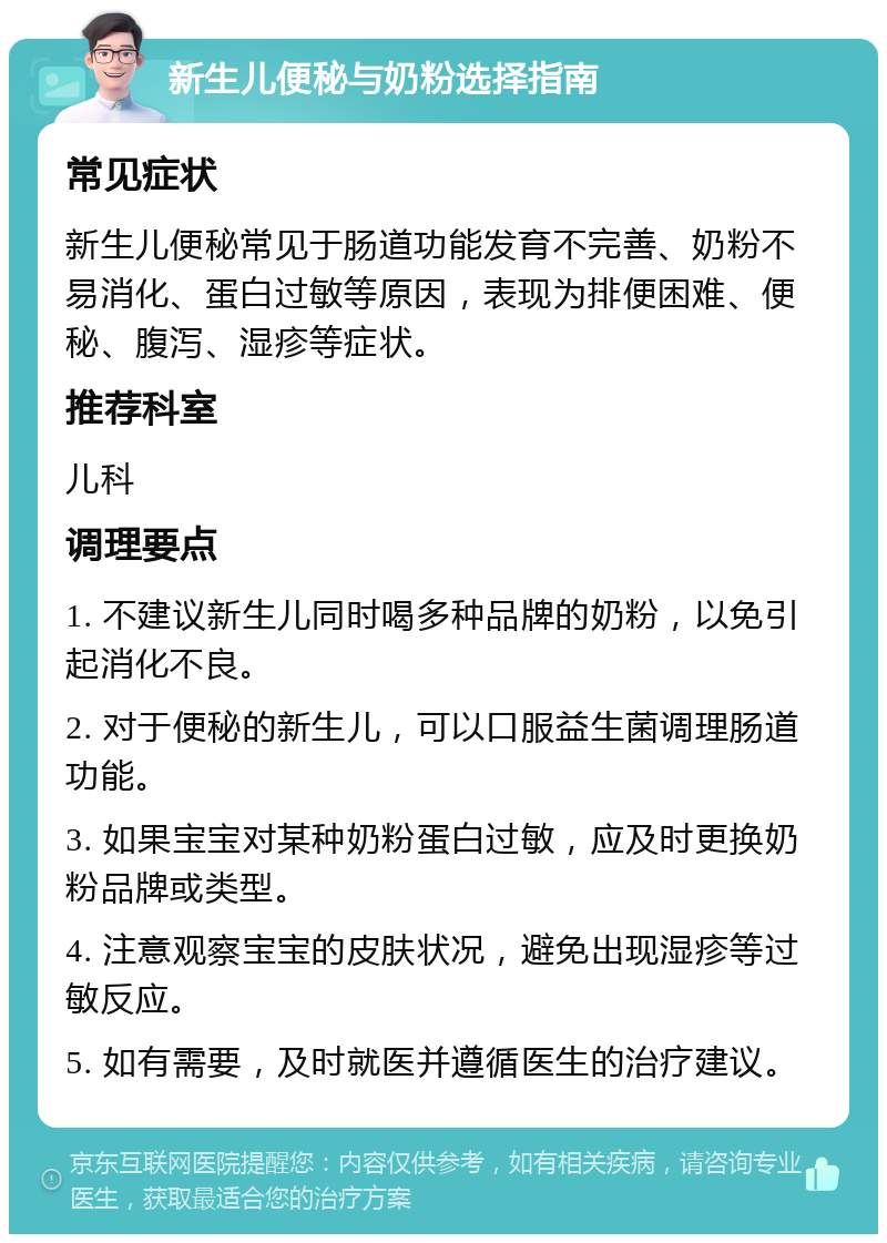 新生儿便秘与奶粉选择指南 常见症状 新生儿便秘常见于肠道功能发育不完善、奶粉不易消化、蛋白过敏等原因，表现为排便困难、便秘、腹泻、湿疹等症状。 推荐科室 儿科 调理要点 1. 不建议新生儿同时喝多种品牌的奶粉，以免引起消化不良。 2. 对于便秘的新生儿，可以口服益生菌调理肠道功能。 3. 如果宝宝对某种奶粉蛋白过敏，应及时更换奶粉品牌或类型。 4. 注意观察宝宝的皮肤状况，避免出现湿疹等过敏反应。 5. 如有需要，及时就医并遵循医生的治疗建议。