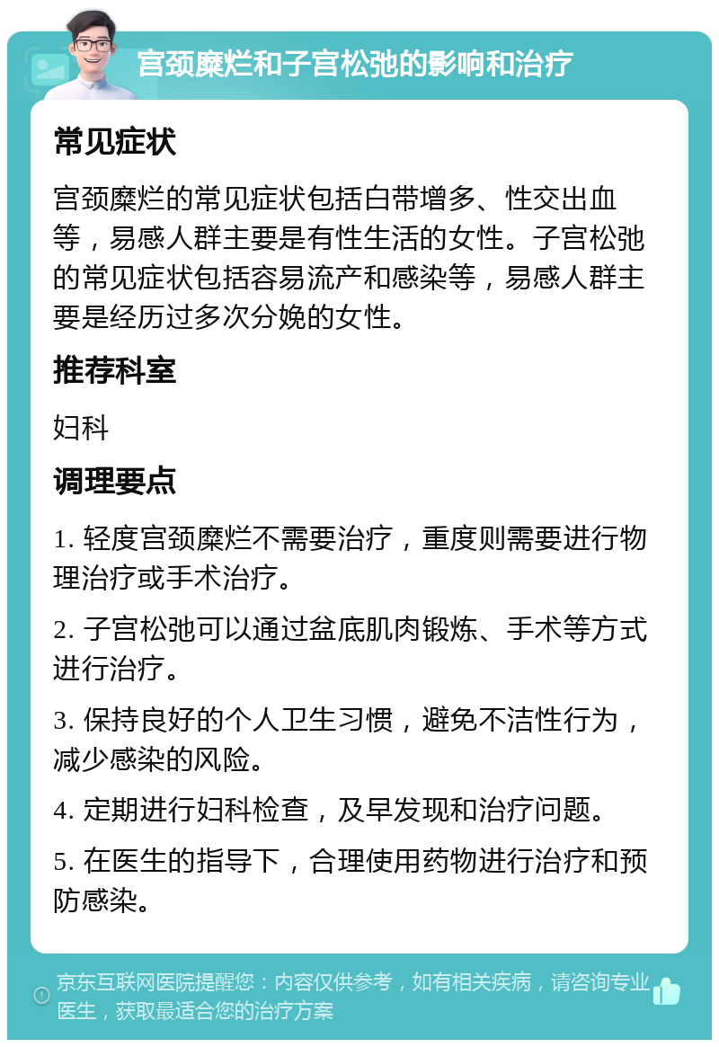 宫颈糜烂和子宫松弛的影响和治疗 常见症状 宫颈糜烂的常见症状包括白带增多、性交出血等，易感人群主要是有性生活的女性。子宫松弛的常见症状包括容易流产和感染等，易感人群主要是经历过多次分娩的女性。 推荐科室 妇科 调理要点 1. 轻度宫颈糜烂不需要治疗，重度则需要进行物理治疗或手术治疗。 2. 子宫松弛可以通过盆底肌肉锻炼、手术等方式进行治疗。 3. 保持良好的个人卫生习惯，避免不洁性行为，减少感染的风险。 4. 定期进行妇科检查，及早发现和治疗问题。 5. 在医生的指导下，合理使用药物进行治疗和预防感染。